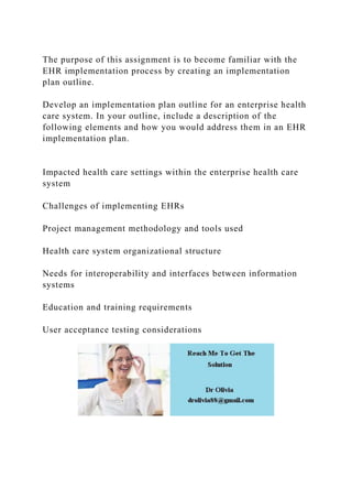 The purpose of this assignment is to become familiar with the
EHR implementation process by creating an implementation
plan outline.
Develop an implementation plan outline for an enterprise health
care system. In your outline, include a description of the
following elements and how you would address them in an EHR
implementation plan.
Impacted health care settings within the enterprise health care
system
Challenges of implementing EHRs
Project management methodology and tools used
Health care system organizational structure
Needs for interoperability and interfaces between information
systems
Education and training requirements
User acceptance testing considerations
 