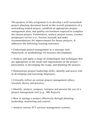 The purpose of this assignment is to develop a well-researched
project planning document based on the overall parameters of a
networking related project, establish an appropriate project
management plan, and quality environment required to complete
the chosen project. Furthermore, analyse project issues, conduct
postproject review (i.e., lessons learned) and make
recommendations for improvements for future projects. It
addresses the following learning outcomes:
• Understand project management as a strategic tool,
framework, or methodology for business development;
• Analyse and apply a range of technologies and techniques that
are appropriate to the needs and requirements of the project —
particularly in developing the scope, and planning the project;
• Demonstrate project leadership skills; identify and assess risk.
in developing and executing theproject;
• Critically reflect on current project management ethics,
research, theory and practice;
• Identify, analyse, compare, interpret and present the use of a
project management tool (e.g., MS Project);
• How to manage a project effectively through planning,
leadership, monitoring and control;
• Analyse various ICT services management systems.
 