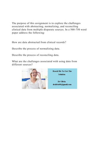 The purpose of this assignment is to explore the challenges
associated with abstracting, normalizing, and reconciling
clinical data from multiple disparate sources. In a 500-750 word
paper address the following:
How are data abstracted from clinical records?
Describe the process of normalizing data.
Describe the process of reconciling data.
What are the challenges associated with using data from
different sources?
 