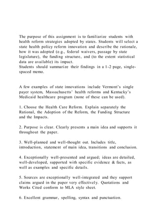 The purpose of this assignment is to familiarize students with
health reform strategies adopted by states. Students will select a
state health policy reform innovation and describe the rationale,
how it was adopted (e.g., federal waivers, passage by state
legislature), the funding structure, and (to the extent statistical
data are available) its impact.
Students should summarize their findings in a 1-2 page, single-
spaced memo.
A few examples of state innovations include Vermont’s single
payer system, Massachusetts’ health reforms and Kentucky’s
Medicaid healthcare program (none of these can be used).
1. Choose the Health Care Reform. Explain separately the
Rational, the Adoption of the Reform, the Funding Structure
and the Impacts.
2. Purpose is clear. Clearly presents a main idea and supports it
throughout the paper.
3. Well-planned and well-thought out. Includes title,
introduction, statement of main idea, transitions and conclusion.
4. Exceptionally well-presented and argued; ideas are detailed,
well-developed, supported with specific evidence & facts, as
well as examples and specific details.
5. Sources are exceptionally well-integrated and they support
claims argued in the paper very effectively. Quotations and
Works Cited conform to MLA style sheet.
6. Excellent grammar, spelling, syntax and punctuation.
 