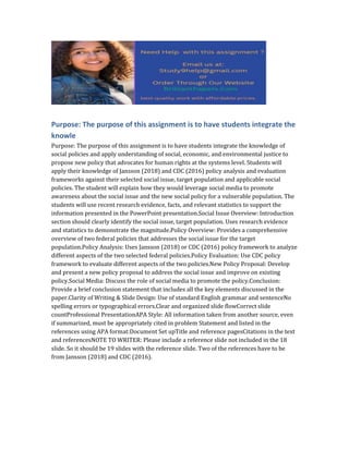 Purpose: The purpose of this assignment is to have students integrate the
knowle
Purpose: The purpose of this assignment is to have students integrate the knowledge of
social policies and apply understanding of social, economic, and environmental justice to
propose new policy that advocates for human rights at the systems level. Students will
apply their knowledge of Jansson (2018) and CDC (2016) policy analysis and evaluation
frameworks against their selected social issue, target population and applicable social
policies. The student will explain how they would leverage social media to promote
awareness about the social issue and the new social policy for a vulnerable population. The
students will use recent research evidence, facts, and relevant statistics to support the
information presented in the PowerPoint presentation.Social Issue Overview: Introduction
section should clearly identify the social issue, target population. Uses research evidence
and statistics to demonstrate the magnitude.Policy Overview: Provides a comprehensive
overview of two federal policies that addresses the social issue for the target
population.Policy Analysis: Uses Jansson (2018) or CDC (2016) policy framework to analyze
different aspects of the two selected federal policies.Policy Evaluation: Use CDC policy
framework to evaluate different aspects of the two policies.New Policy Proposal: Develop
and present a new policy proposal to address the social issue and improve on existing
policy.Social Media: Discuss the role of social media to promote the policy.Conclusion:
Provide a brief conclusion statement that includes all the key elements discussed in the
paper.Clarity of Writing & Slide Design: Use of standard English grammar and sentenceNo
spelling errors or typographical errors.Clear and organized slide flowCorrect slide
countProfessional PresentationAPA Style: All information taken from another source, even
if summarized, must be appropriately cited in problem Statement and listed in the
references using APA format:Document Set upTitle and reference pagesCitations in the text
and referencesNOTE TO WRITER: Please include a reference slide not included in the 18
slide. So it should be 19 slides with the reference slide. Two of the references have to be
from Jansson (2018) and CDC (2016).
 