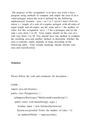 The purpose of this assignment is to have you write a Java
program using methods to compute and output the area of an n
sided polygon where the area is defined by the following
mathematical formula: area = (n * (s * s))/(4 * tan(3.1416/n))
where s = length of a side of a regular polygon with all sides of
equal length and all angles are the same and n = the number of
sides. For this assignment set n = 5 for a pentagon and let the
side s vary from 1 to 20. Your output should let the size of a
side vary from 1 to 20. You should have one method to compute
the resulting area and another method to determine whether the
area is consider small, medium or large according to the
following table. Your column headings should include side,
area and classification.
Solution
Please follow the code and comments for dscription :
CODE :
import java.util.Scanner;
public class PolygonArea {
@SuppressWarnings("MalformedFormatString")
public static void main(String[] args) {
Scanner input = new Scanner(System.in);
System.out.println("Enter the number of sides: ");
int numberOfSides = input.nextInt();
 