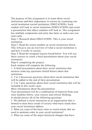 The purpose of this assignment is to learn about social
institutions and their importance in society by examining one
social institution (social institution: EDUCATION). Each
student will look at social institution (EDUCATION) and create
a presentation that others students will look at. This assignment
has multiple components and early due dates so make sure you
start early.
Step 1: Research about EDUCATION- This is your social
institution.
Step 2: Read the course module on social institutions below.
This will give you an overview of what a social institution is
and how it works in society.
Step 3: Read the assigned sources listed below. You will use
these sources to create a brief presentation about your social
institution.
Step 4: completing the project;
Each student will complete the following
1. A brief presentation about their social institution that
answers some key questions (listed below) about that
institution.
2. 2 to 3 discussion questions about their social institution that
will be added to the end of their presentation.
3. 5 to 7 quiz questions about their social institution that will be
included in this week's quiz.
More information about the presentation:
Your presentation will be a combination of material from your
class modules below, your sources and critical thinking.
It should answer all of the following questions:
1. We defined a social institution as an organization that is
formed to meet basic needs of society what basic needs does
your social institution address
2. What are some of the basic rules or social norms that are
used to maintain order in your social institution?
3. What are some of the major historical changes that have
 