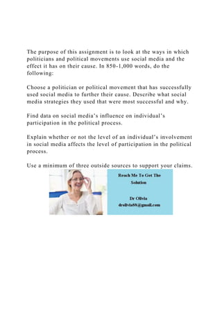 The purpose of this assignment is to look at the ways in which
politicians and political movements use social media and the
effect it has on their cause. In 850-1,000 words, do the
following:
Choose a politician or political movement that has successfully
used social media to further their cause. Describe what social
media strategies they used that were most successful and why.
Find data on social media’s influence on individual’s
participation in the political process.
Explain whether or not the level of an individual’s involvement
in social media affects the level of participation in the political
process.
Use a minimum of three outside sources to support your claims.
 