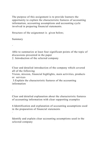 The purpose of this assignment is to provide learners the
opportunity to explain the characteristic features of accounting
information, accounting assumptions and accounting cycle
involved in preparing financial statements.
Structure of the asignemnet is given below;
Summary
·
Able to summarize at least four significant points of the topic of
discussions presented in the paper
2. Introduction of the selected company
Clear and detailed introduction of the company which covered
all of the following
Vision, mission, financial highlights, main activities, products
or services
3.Explain the characteristic features of the accounting
information
·
Clear and detailed explanation about the characteristic features
of accounting information with clear supporting examples
4.Identification and explanation of accounting assumptions used
in the preparation of financial statements
·
Identify and explain clear accounting assumptions used in the
selected company
 