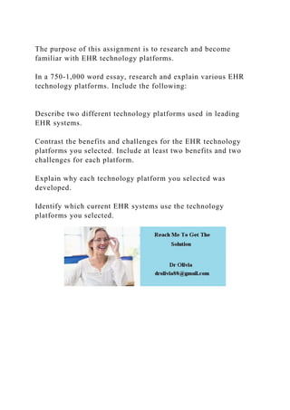 The purpose of this assignment is to research and become
familiar with EHR technology platforms.
In a 750-1,000 word essay, research and explain various EHR
technology platforms. Include the following:
Describe two different technology platforms used in leading
EHR systems.
Contrast the benefits and challenges for the EHR technology
platforms you selected. Include at least two benefits and two
challenges for each platform.
Explain why each technology platform you selected was
developed.
Identify which current EHR systems use the technology
platforms you selected.
 