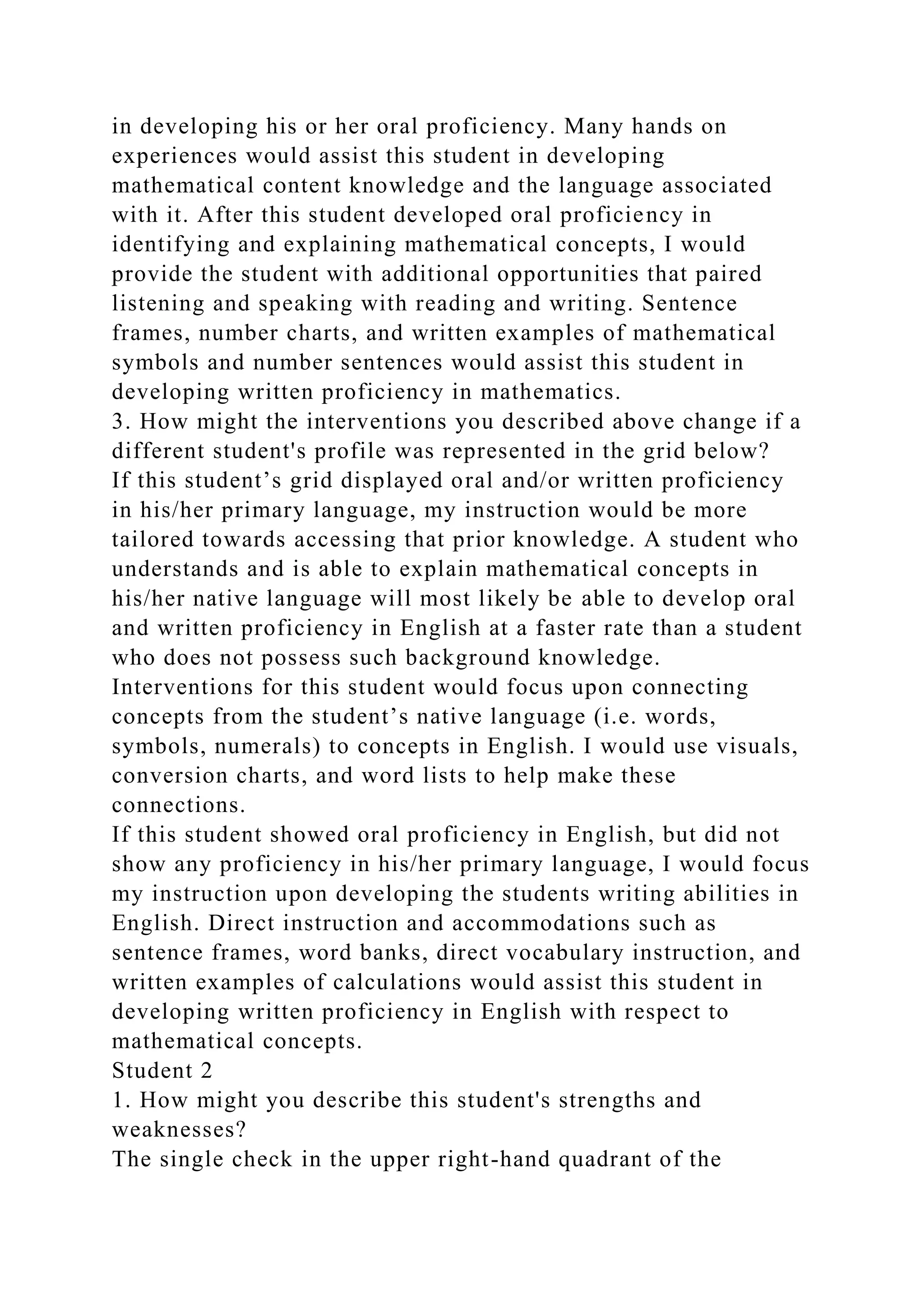 in developing his or her oral proficiency. Many hands on
experiences would assist this student in developing
mathematical content knowledge and the language associated
with it. After this student developed oral proficiency in
identifying and explaining mathematical concepts, I would
provide the student with additional opportunities that paired
listening and speaking with reading and writing. Sentence
frames, number charts, and written examples of mathematical
symbols and number sentences would assist this student in
developing written proficiency in mathematics.
3. How might the interventions you described above change if a
different student's profile was represented in the grid below?
If this student’s grid displayed oral and/or written proficiency
in his/her primary language, my instruction would be more
tailored towards accessing that prior knowledge. A student who
understands and is able to explain mathematical concepts in
his/her native language will most likely be able to develop oral
and written proficiency in English at a faster rate than a student
who does not possess such background knowledge.
Interventions for this student would focus upon connecting
concepts from the student’s native language (i.e. words,
symbols, numerals) to concepts in English. I would use visuals,
conversion charts, and word lists to help make these
connections.
If this student showed oral proficiency in English, but did not
show any proficiency in his/her primary language, I would focus
my instruction upon developing the students writing abilities in
English. Direct instruction and accommodations such as
sentence frames, word banks, direct vocabulary instruction, and
written examples of calculations would assist this student in
developing written proficiency in English with respect to
mathematical concepts.
Student 2
1. How might you describe this student's strengths and
weaknesses?
The single check in the upper right-hand quadrant of the
 