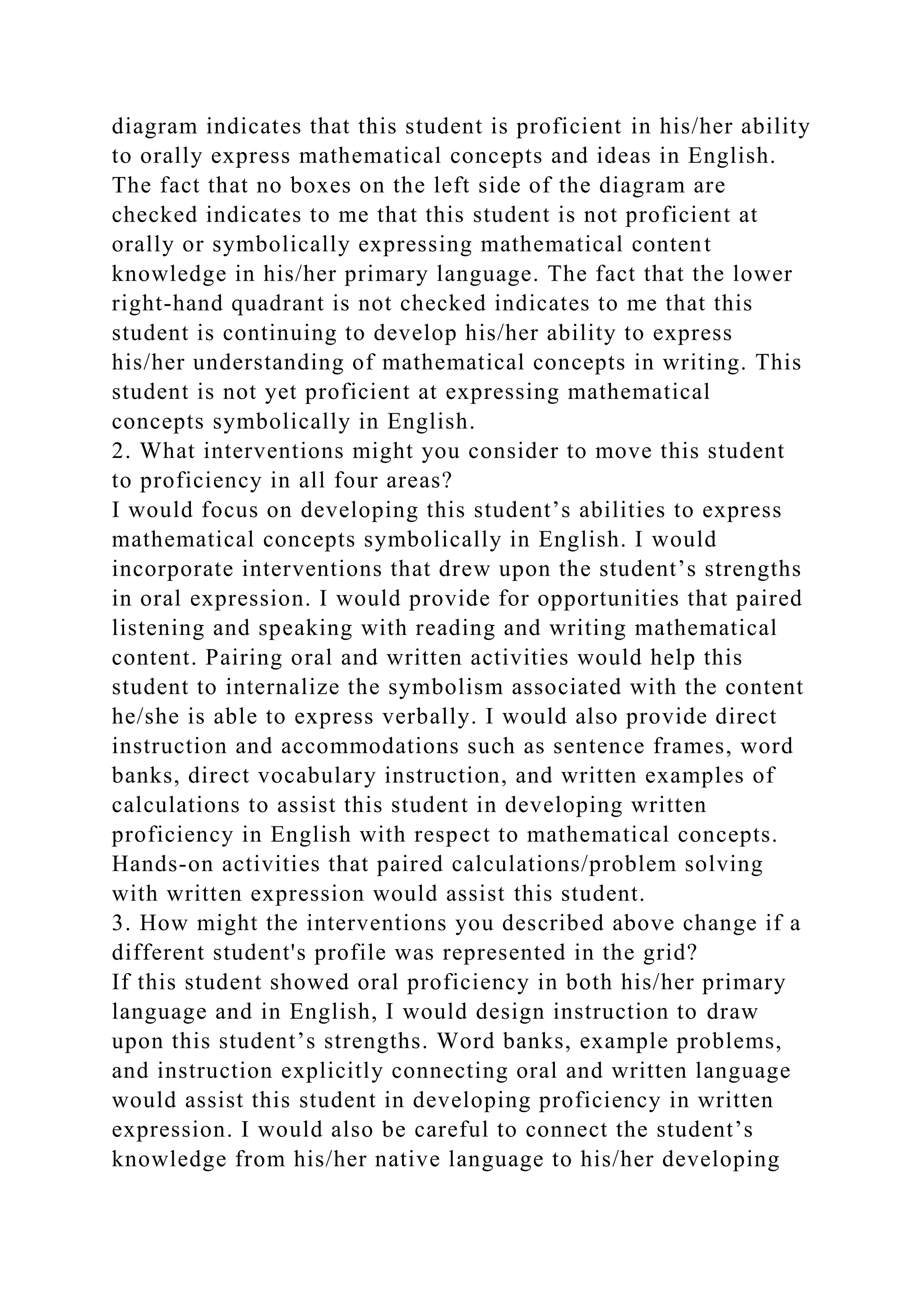 diagram indicates that this student is proficient in his/her ability
to orally express mathematical concepts and ideas in English.
The fact that no boxes on the left side of the diagram are
checked indicates to me that this student is not proficient at
orally or symbolically expressing mathematical content
knowledge in his/her primary language. The fact that the lower
right-hand quadrant is not checked indicates to me that this
student is continuing to develop his/her ability to express
his/her understanding of mathematical concepts in writing. This
student is not yet proficient at expressing mathematical
concepts symbolically in English.
2. What interventions might you consider to move this student
to proficiency in all four areas?
I would focus on developing this student’s abilities to express
mathematical concepts symbolically in English. I would
incorporate interventions that drew upon the student’s strengths
in oral expression. I would provide for opportunities that paired
listening and speaking with reading and writing mathematical
content. Pairing oral and written activities would help this
student to internalize the symbolism associated with the content
he/she is able to express verbally. I would also provide direct
instruction and accommodations such as sentence frames, word
banks, direct vocabulary instruction, and written examples of
calculations to assist this student in developing written
proficiency in English with respect to mathematical concepts.
Hands-on activities that paired calculations/problem solving
with written expression would assist this student.
3. How might the interventions you described above change if a
different student's profile was represented in the grid?
If this student showed oral proficiency in both his/her primary
language and in English, I would design instruction to draw
upon this student’s strengths. Word banks, example problems,
and instruction explicitly connecting oral and written language
would assist this student in developing proficiency in written
expression. I would also be careful to connect the student’s
knowledge from his/her native language to his/her developing
 