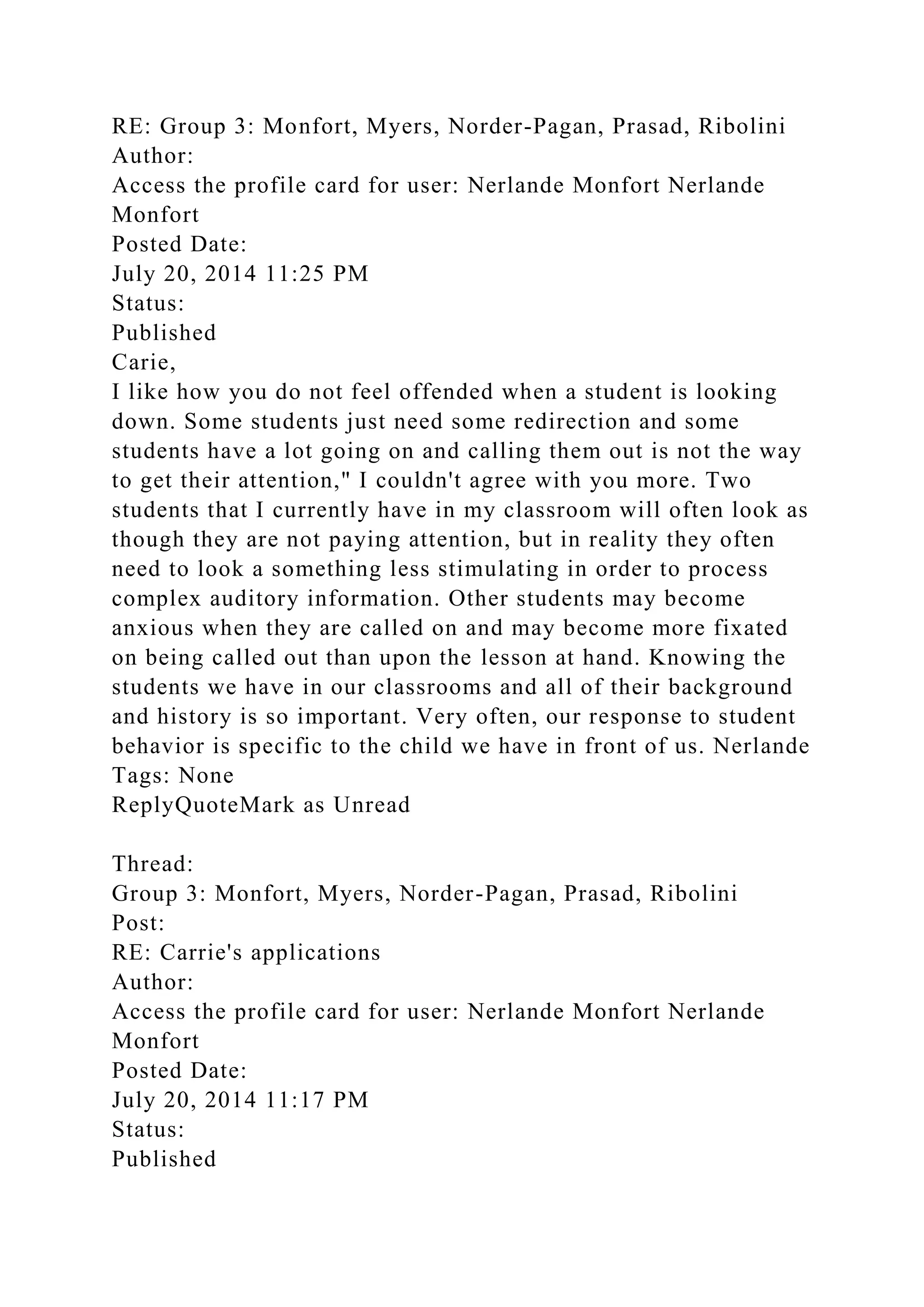 RE: Group 3: Monfort, Myers, Norder-Pagan, Prasad, Ribolini
Author:
Access the profile card for user: Nerlande Monfort Nerlande
Monfort
Posted Date:
July 20, 2014 11:25 PM
Status:
Published
Carie,
I like how you do not feel offended when a student is looking
down. Some students just need some redirection and some
students have a lot going on and calling them out is not the way
to get their attention," I couldn't agree with you more. Two
students that I currently have in my classroom will often look as
though they are not paying attention, but in reality they often
need to look a something less stimulating in order to process
complex auditory information. Other students may become
anxious when they are called on and may become more fixated
on being called out than upon the lesson at hand. Knowing the
students we have in our classrooms and all of their background
and history is so important. Very often, our response to student
behavior is specific to the child we have in front of us. Nerlande
Tags: None
ReplyQuoteMark as Unread
Thread:
Group 3: Monfort, Myers, Norder-Pagan, Prasad, Ribolini
Post:
RE: Carrie's applications
Author:
Access the profile card for user: Nerlande Monfort Nerlande
Monfort
Posted Date:
July 20, 2014 11:17 PM
Status:
Published
 