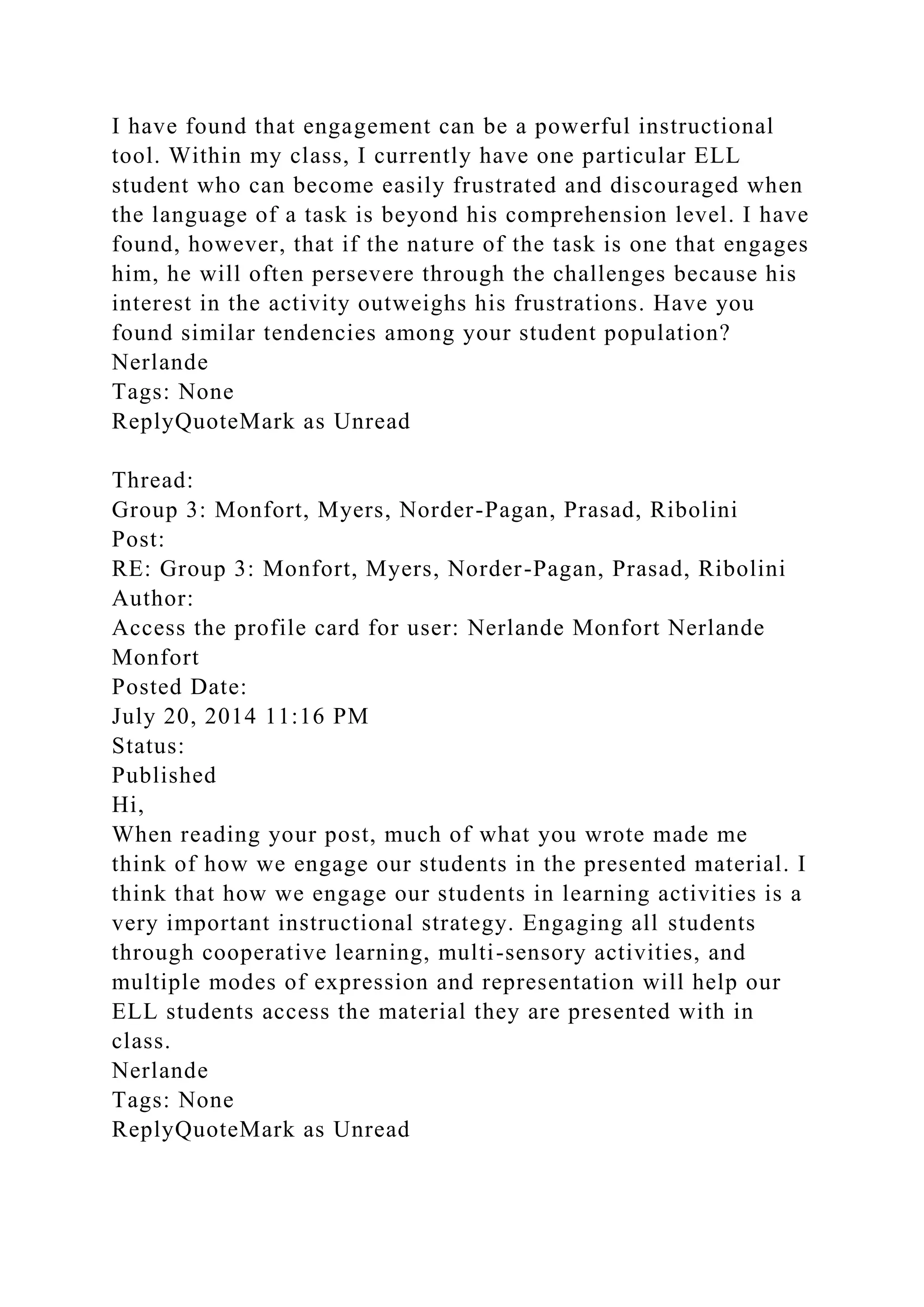I have found that engagement can be a powerful instructional
tool. Within my class, I currently have one particular ELL
student who can become easily frustrated and discouraged when
the language of a task is beyond his comprehension level. I have
found, however, that if the nature of the task is one that engages
him, he will often persevere through the challenges because his
interest in the activity outweighs his frustrations. Have you
found similar tendencies among your student population?
Nerlande
Tags: None
ReplyQuoteMark as Unread
Thread:
Group 3: Monfort, Myers, Norder-Pagan, Prasad, Ribolini
Post:
RE: Group 3: Monfort, Myers, Norder-Pagan, Prasad, Ribolini
Author:
Access the profile card for user: Nerlande Monfort Nerlande
Monfort
Posted Date:
July 20, 2014 11:16 PM
Status:
Published
Hi,
When reading your post, much of what you wrote made me
think of how we engage our students in the presented material. I
think that how we engage our students in learning activities is a
very important instructional strategy. Engaging all students
through cooperative learning, multi-sensory activities, and
multiple modes of expression and representation will help our
ELL students access the material they are presented with in
class.
Nerlande
Tags: None
ReplyQuoteMark as Unread
 