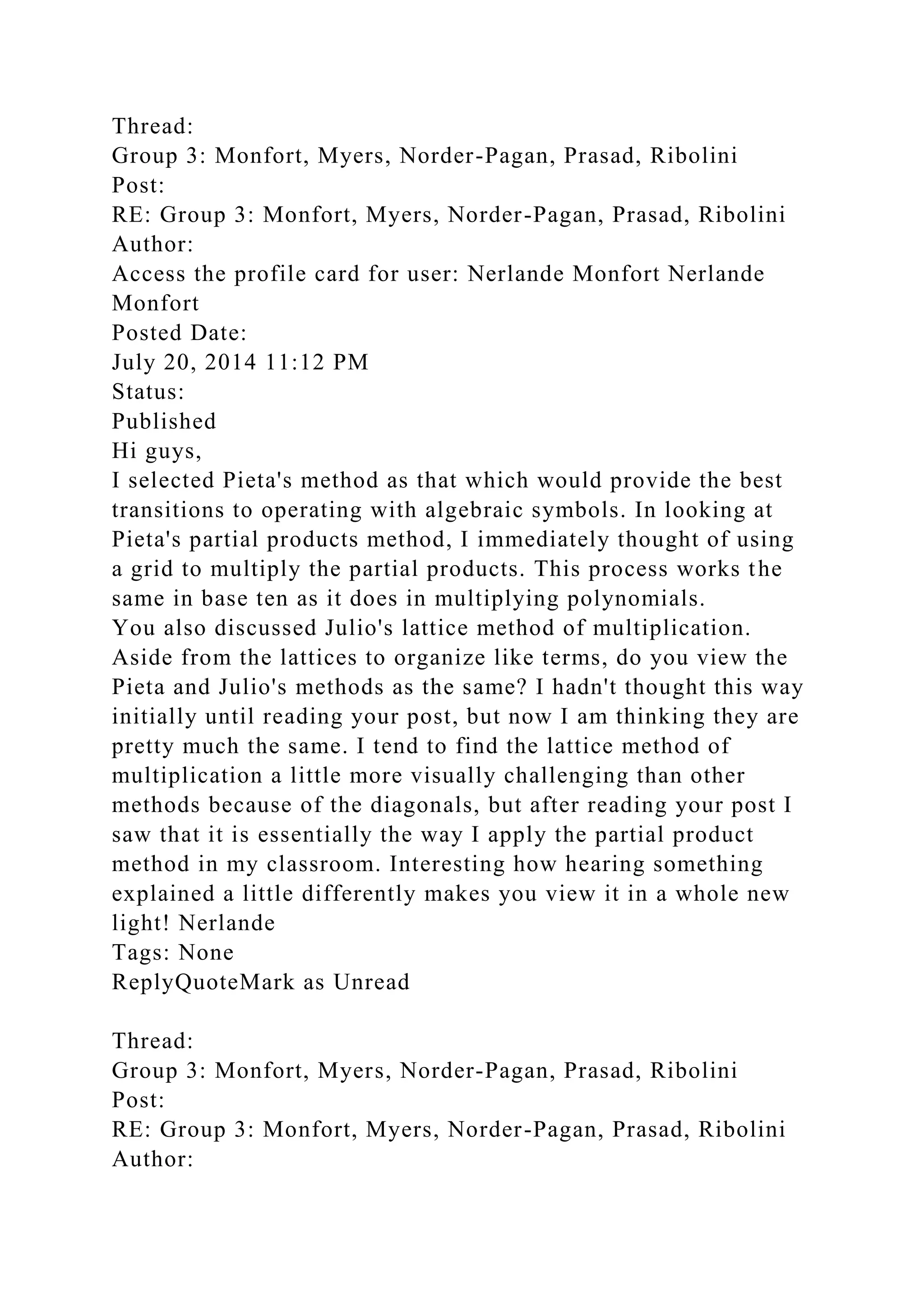 Thread:
Group 3: Monfort, Myers, Norder-Pagan, Prasad, Ribolini
Post:
RE: Group 3: Monfort, Myers, Norder-Pagan, Prasad, Ribolini
Author:
Access the profile card for user: Nerlande Monfort Nerlande
Monfort
Posted Date:
July 20, 2014 11:12 PM
Status:
Published
Hi guys,
I selected Pieta's method as that which would provide the best
transitions to operating with algebraic symbols. In looking at
Pieta's partial products method, I immediately thought of using
a grid to multiply the partial products. This process works the
same in base ten as it does in multiplying polynomials.
You also discussed Julio's lattice method of multiplication.
Aside from the lattices to organize like terms, do you view the
Pieta and Julio's methods as the same? I hadn't thought this way
initially until reading your post, but now I am thinking they are
pretty much the same. I tend to find the lattice method of
multiplication a little more visually challenging than other
methods because of the diagonals, but after reading your post I
saw that it is essentially the way I apply the partial product
method in my classroom. Interesting how hearing something
explained a little differently makes you view it in a whole new
light! Nerlande
Tags: None
ReplyQuoteMark as Unread
Thread:
Group 3: Monfort, Myers, Norder-Pagan, Prasad, Ribolini
Post:
RE: Group 3: Monfort, Myers, Norder-Pagan, Prasad, Ribolini
Author:
 