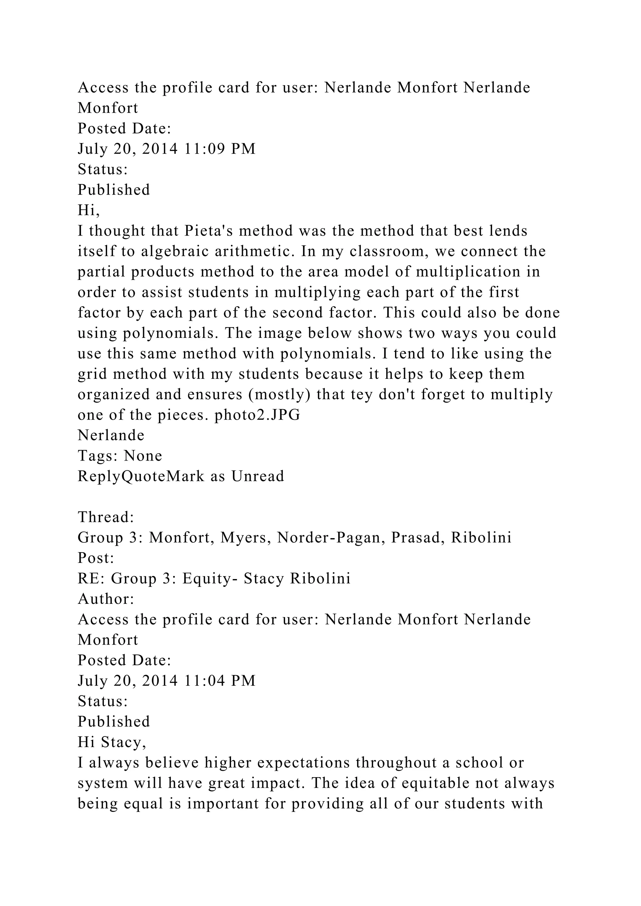 Access the profile card for user: Nerlande Monfort Nerlande
Monfort
Posted Date:
July 20, 2014 11:09 PM
Status:
Published
Hi,
I thought that Pieta's method was the method that best lends
itself to algebraic arithmetic. In my classroom, we connect the
partial products method to the area model of multiplication in
order to assist students in multiplying each part of the first
factor by each part of the second factor. This could also be done
using polynomials. The image below shows two ways you could
use this same method with polynomials. I tend to like using the
grid method with my students because it helps to keep them
organized and ensures (mostly) that tey don't forget to multiply
one of the pieces. photo2.JPG
Nerlande
Tags: None
ReplyQuoteMark as Unread
Thread:
Group 3: Monfort, Myers, Norder-Pagan, Prasad, Ribolini
Post:
RE: Group 3: Equity- Stacy Ribolini
Author:
Access the profile card for user: Nerlande Monfort Nerlande
Monfort
Posted Date:
July 20, 2014 11:04 PM
Status:
Published
Hi Stacy,
I always believe higher expectations throughout a school or
system will have great impact. The idea of equitable not always
being equal is important for providing all of our students with
 