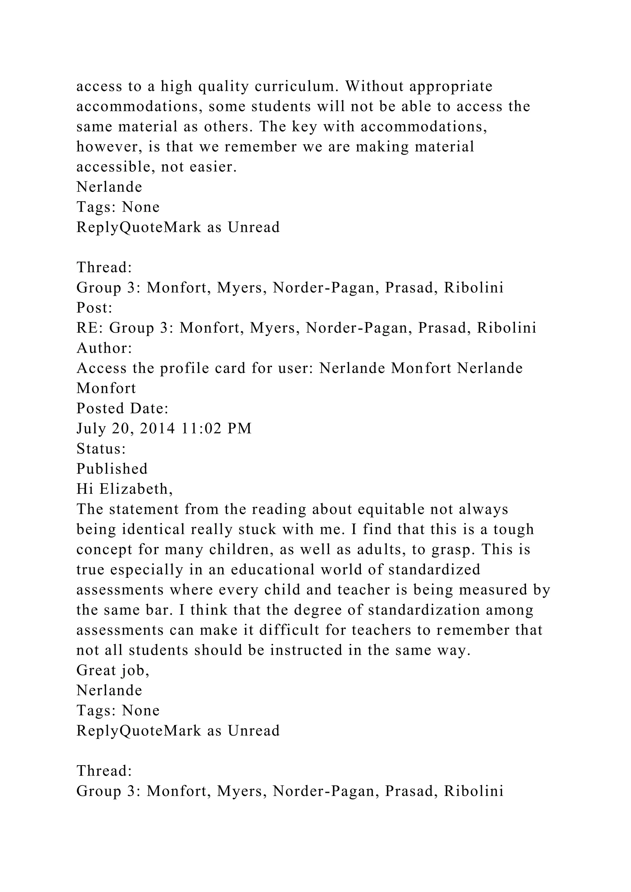 access to a high quality curriculum. Without appropriate
accommodations, some students will not be able to access the
same material as others. The key with accommodations,
however, is that we remember we are making material
accessible, not easier.
Nerlande
Tags: None
ReplyQuoteMark as Unread
Thread:
Group 3: Monfort, Myers, Norder-Pagan, Prasad, Ribolini
Post:
RE: Group 3: Monfort, Myers, Norder-Pagan, Prasad, Ribolini
Author:
Access the profile card for user: Nerlande Monfort Nerlande
Monfort
Posted Date:
July 20, 2014 11:02 PM
Status:
Published
Hi Elizabeth,
The statement from the reading about equitable not always
being identical really stuck with me. I find that this is a tough
concept for many children, as well as adults, to grasp. This is
true especially in an educational world of standardized
assessments where every child and teacher is being measured by
the same bar. I think that the degree of standardization among
assessments can make it difficult for teachers to remember that
not all students should be instructed in the same way.
Great job,
Nerlande
Tags: None
ReplyQuoteMark as Unread
Thread:
Group 3: Monfort, Myers, Norder-Pagan, Prasad, Ribolini
 