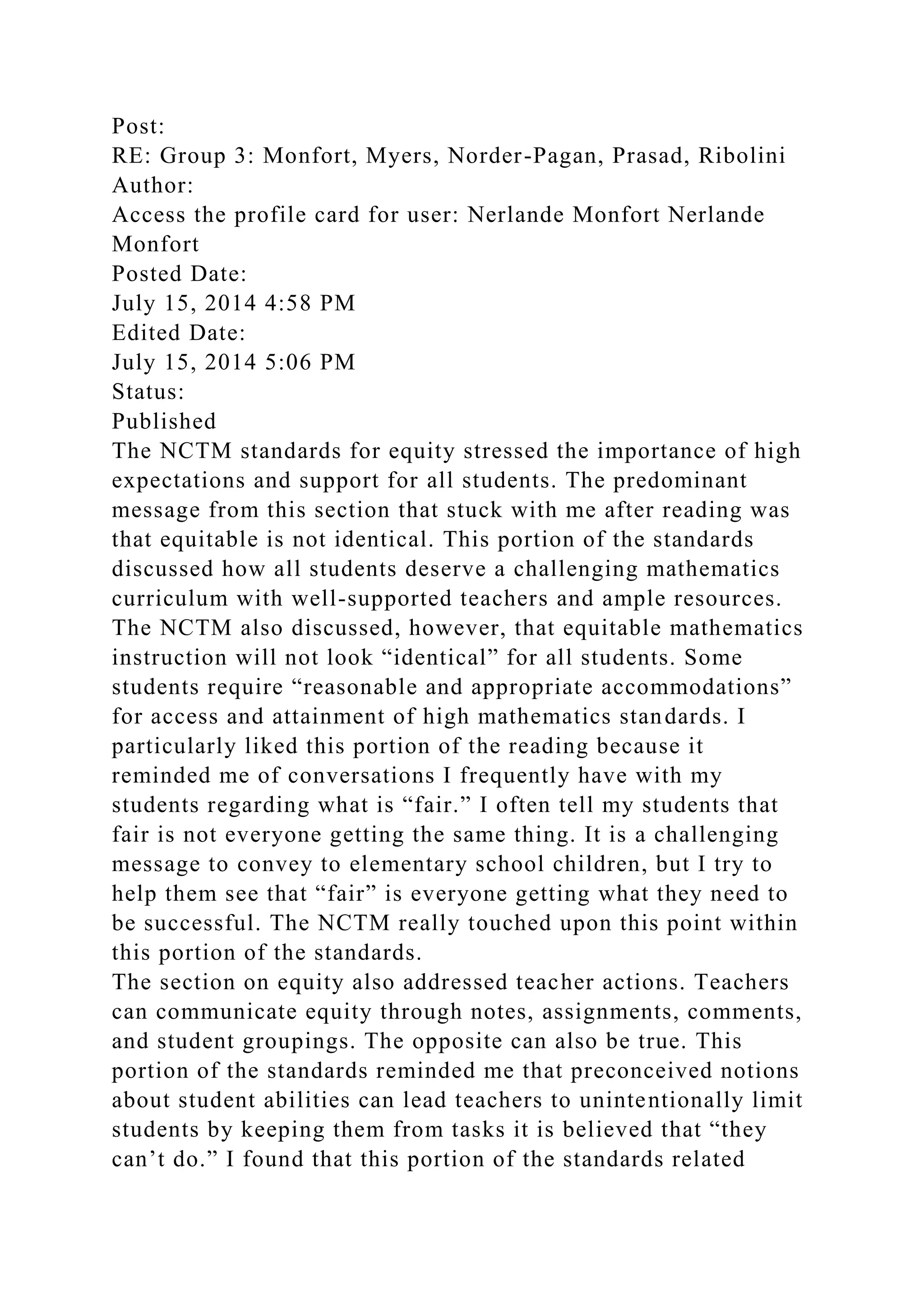 Post:
RE: Group 3: Monfort, Myers, Norder-Pagan, Prasad, Ribolini
Author:
Access the profile card for user: Nerlande Monfort Nerlande
Monfort
Posted Date:
July 15, 2014 4:58 PM
Edited Date:
July 15, 2014 5:06 PM
Status:
Published
The NCTM standards for equity stressed the importance of high
expectations and support for all students. The predominant
message from this section that stuck with me after reading was
that equitable is not identical. This portion of the standards
discussed how all students deserve a challenging mathematics
curriculum with well-supported teachers and ample resources.
The NCTM also discussed, however, that equitable mathematics
instruction will not look “identical” for all students. Some
students require “reasonable and appropriate accommodations”
for access and attainment of high mathematics standards. I
particularly liked this portion of the reading because it
reminded me of conversations I frequently have with my
students regarding what is “fair.” I often tell my students that
fair is not everyone getting the same thing. It is a challenging
message to convey to elementary school children, but I try to
help them see that “fair” is everyone getting what they need to
be successful. The NCTM really touched upon this point within
this portion of the standards.
The section on equity also addressed teacher actions. Teachers
can communicate equity through notes, assignments, comments,
and student groupings. The opposite can also be true. This
portion of the standards reminded me that preconceived notions
about student abilities can lead teachers to unintentionally limit
students by keeping them from tasks it is believed that “they
can’t do.” I found that this portion of the standards related
 