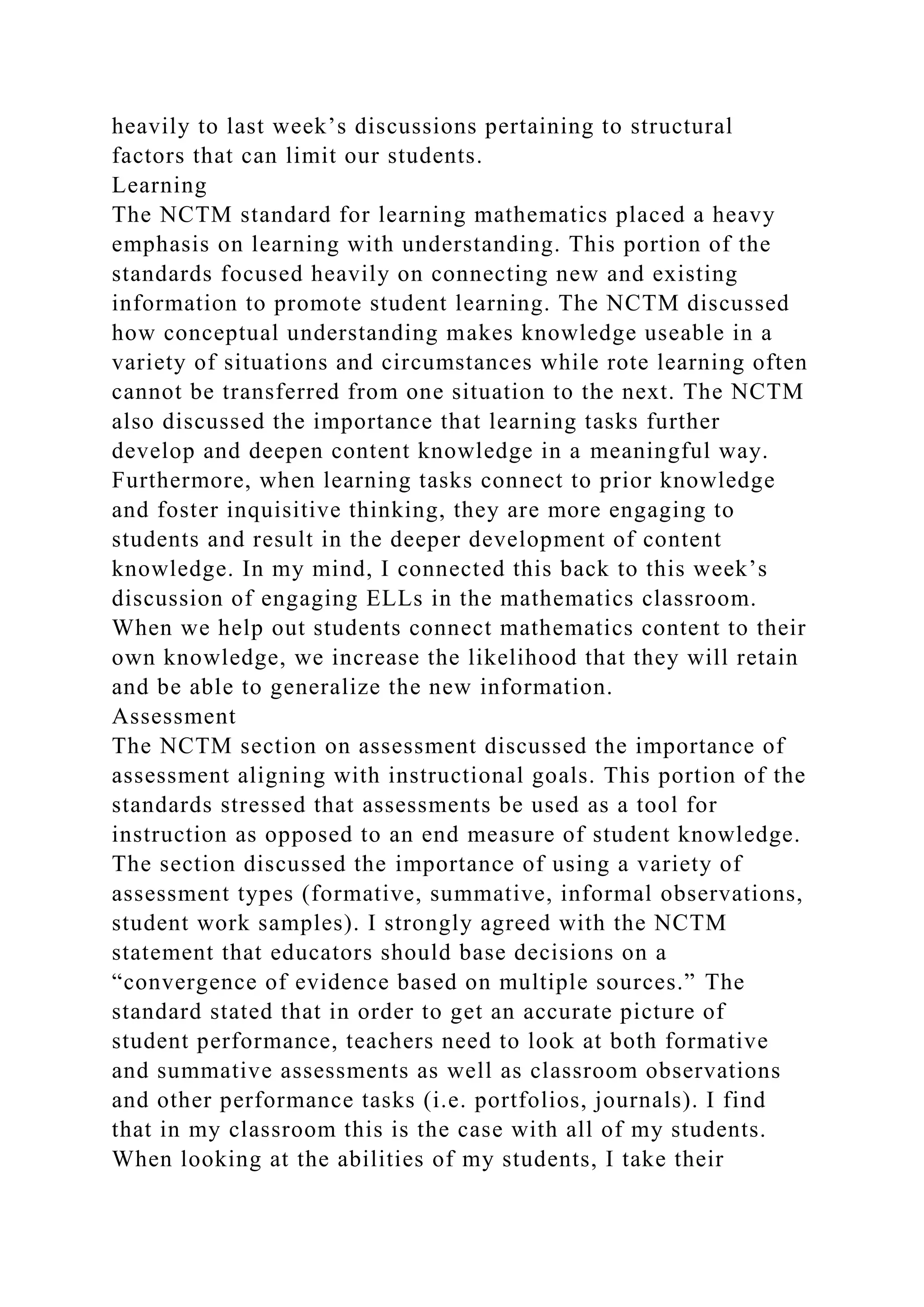heavily to last week’s discussions pertaining to structural
factors that can limit our students.
Learning
The NCTM standard for learning mathematics placed a heavy
emphasis on learning with understanding. This portion of the
standards focused heavily on connecting new and existing
information to promote student learning. The NCTM discussed
how conceptual understanding makes knowledge useable in a
variety of situations and circumstances while rote learning often
cannot be transferred from one situation to the next. The NCTM
also discussed the importance that learning tasks further
develop and deepen content knowledge in a meaningful way.
Furthermore, when learning tasks connect to prior knowledge
and foster inquisitive thinking, they are more engaging to
students and result in the deeper development of content
knowledge. In my mind, I connected this back to this week’s
discussion of engaging ELLs in the mathematics classroom.
When we help out students connect mathematics content to their
own knowledge, we increase the likelihood that they will retain
and be able to generalize the new information.
Assessment
The NCTM section on assessment discussed the importance of
assessment aligning with instructional goals. This portion of the
standards stressed that assessments be used as a tool for
instruction as opposed to an end measure of student knowledge.
The section discussed the importance of using a variety of
assessment types (formative, summative, informal observations,
student work samples). I strongly agreed with the NCTM
statement that educators should base decisions on a
“convergence of evidence based on multiple sources.” The
standard stated that in order to get an accurate picture of
student performance, teachers need to look at both formative
and summative assessments as well as classroom observations
and other performance tasks (i.e. portfolios, journals). I find
that in my classroom this is the case with all of my students.
When looking at the abilities of my students, I take their
 