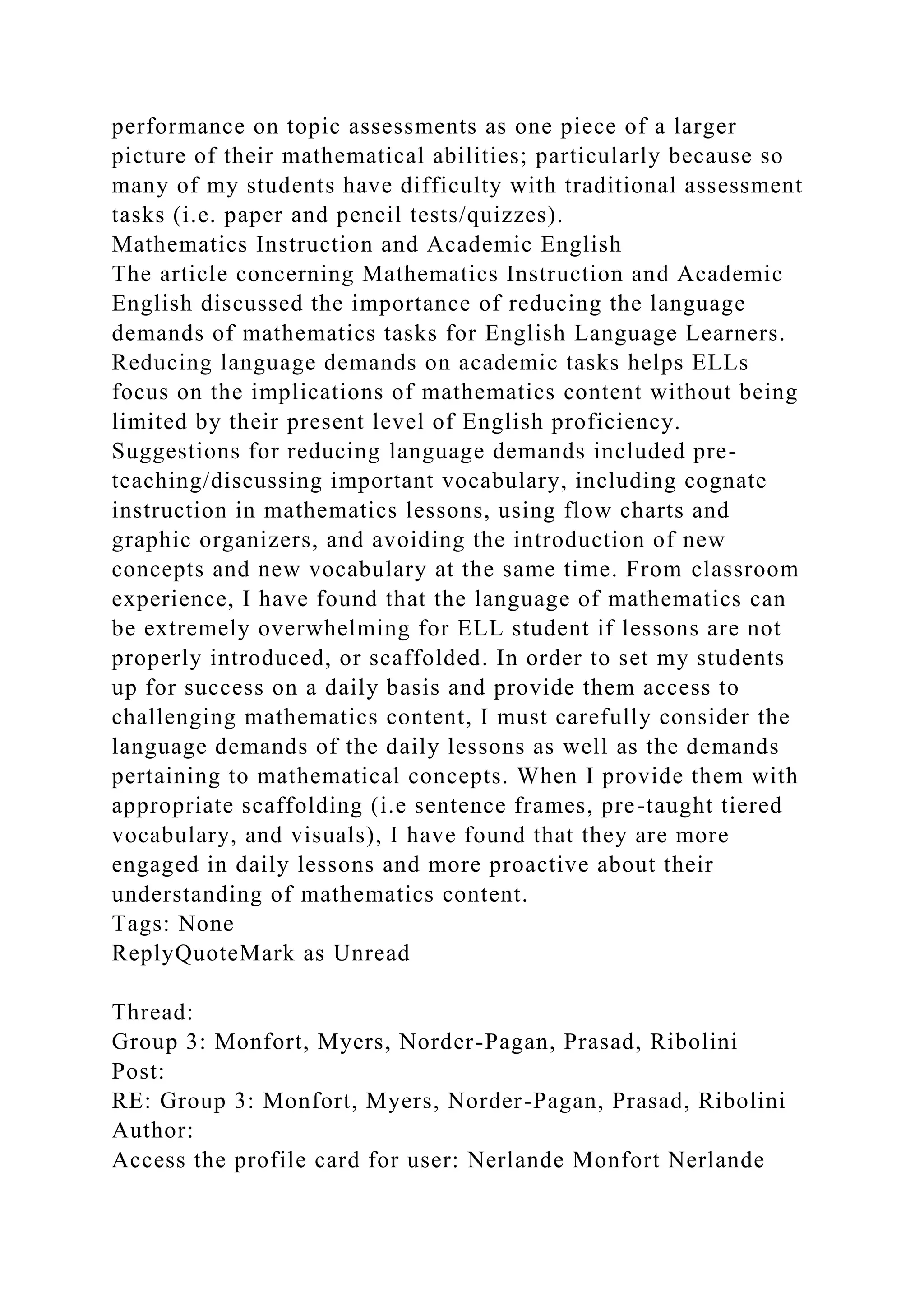 performance on topic assessments as one piece of a larger
picture of their mathematical abilities; particularly because so
many of my students have difficulty with traditional assessment
tasks (i.e. paper and pencil tests/quizzes).
Mathematics Instruction and Academic English
The article concerning Mathematics Instruction and Academic
English discussed the importance of reducing the language
demands of mathematics tasks for English Language Learners.
Reducing language demands on academic tasks helps ELLs
focus on the implications of mathematics content without being
limited by their present level of English proficiency.
Suggestions for reducing language demands included pre-
teaching/discussing important vocabulary, including cognate
instruction in mathematics lessons, using flow charts and
graphic organizers, and avoiding the introduction of new
concepts and new vocabulary at the same time. From classroom
experience, I have found that the language of mathematics can
be extremely overwhelming for ELL student if lessons are not
properly introduced, or scaffolded. In order to set my students
up for success on a daily basis and provide them access to
challenging mathematics content, I must carefully consider the
language demands of the daily lessons as well as the demands
pertaining to mathematical concepts. When I provide them with
appropriate scaffolding (i.e sentence frames, pre-taught tiered
vocabulary, and visuals), I have found that they are more
engaged in daily lessons and more proactive about their
understanding of mathematics content.
Tags: None
ReplyQuoteMark as Unread
Thread:
Group 3: Monfort, Myers, Norder-Pagan, Prasad, Ribolini
Post:
RE: Group 3: Monfort, Myers, Norder-Pagan, Prasad, Ribolini
Author:
Access the profile card for user: Nerlande Monfort Nerlande
 