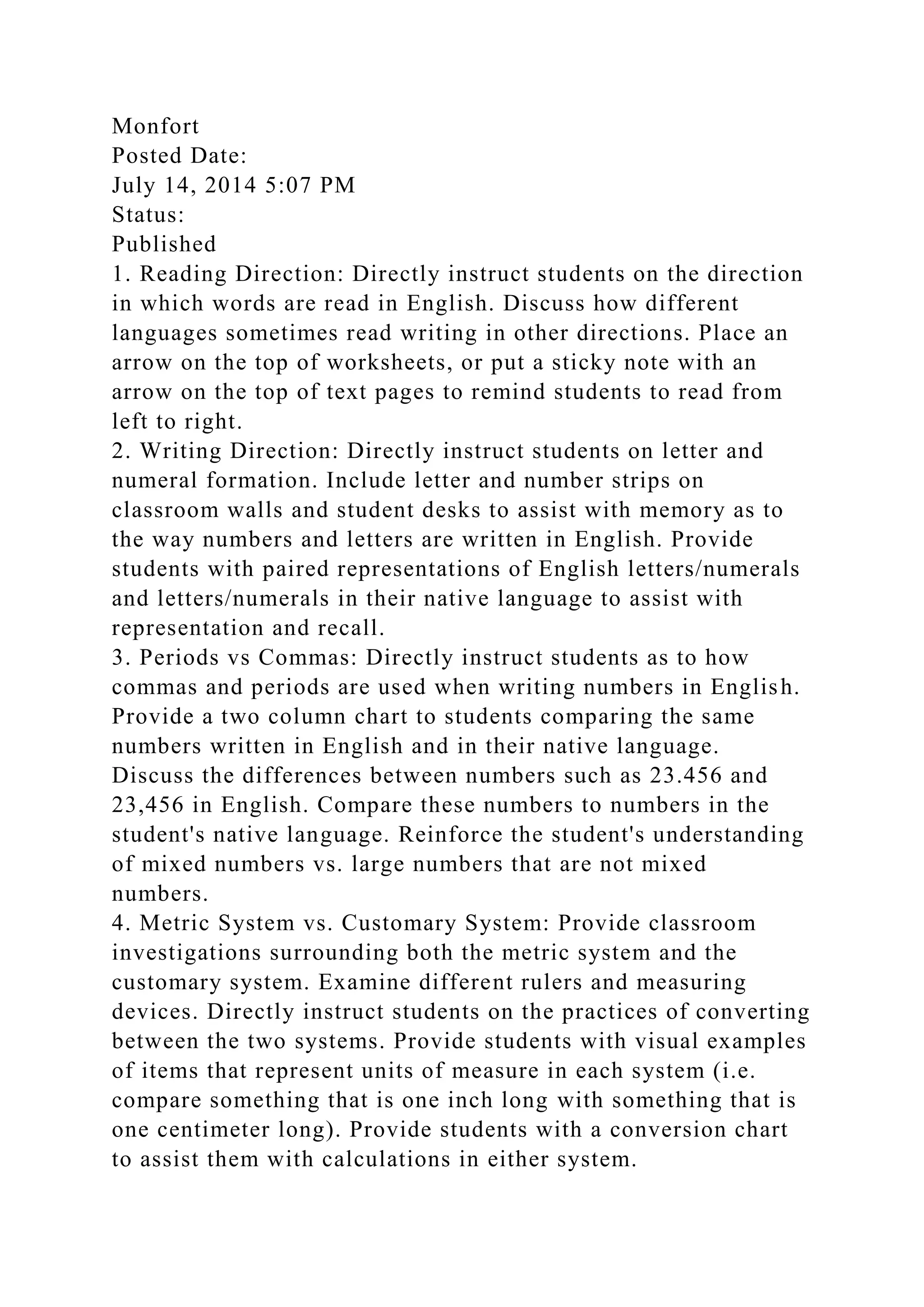 Monfort
Posted Date:
July 14, 2014 5:07 PM
Status:
Published
1. Reading Direction: Directly instruct students on the direction
in which words are read in English. Discuss how different
languages sometimes read writing in other directions. Place an
arrow on the top of worksheets, or put a sticky note with an
arrow on the top of text pages to remind students to read from
left to right.
2. Writing Direction: Directly instruct students on letter and
numeral formation. Include letter and number strips on
classroom walls and student desks to assist with memory as to
the way numbers and letters are written in English. Provide
students with paired representations of English letters/numerals
and letters/numerals in their native language to assist with
representation and recall.
3. Periods vs Commas: Directly instruct students as to how
commas and periods are used when writing numbers in English.
Provide a two column chart to students comparing the same
numbers written in English and in their native language.
Discuss the differences between numbers such as 23.456 and
23,456 in English. Compare these numbers to numbers in the
student's native language. Reinforce the student's understanding
of mixed numbers vs. large numbers that are not mixed
numbers.
4. Metric System vs. Customary System: Provide classroom
investigations surrounding both the metric system and the
customary system. Examine different rulers and measuring
devices. Directly instruct students on the practices of converting
between the two systems. Provide students with visual examples
of items that represent units of measure in each system (i.e.
compare something that is one inch long with something that is
one centimeter long). Provide students with a conversion chart
to assist them with calculations in either system.
 
