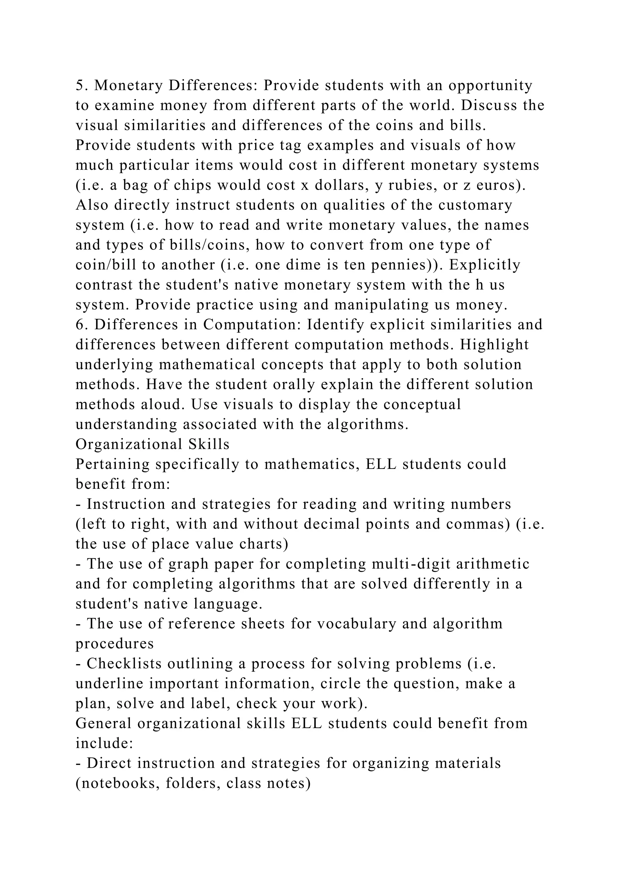 5. Monetary Differences: Provide students with an opportunity
to examine money from different parts of the world. Discuss the
visual similarities and differences of the coins and bills.
Provide students with price tag examples and visuals of how
much particular items would cost in different monetary systems
(i.e. a bag of chips would cost x dollars, y rubies, or z euros).
Also directly instruct students on qualities of the customary
system (i.e. how to read and write monetary values, the names
and types of bills/coins, how to convert from one type of
coin/bill to another (i.e. one dime is ten pennies)). Explicitly
contrast the student's native monetary system with the h us
system. Provide practice using and manipulating us money.
6. Differences in Computation: Identify explicit similarities and
differences between different computation methods. Highlight
underlying mathematical concepts that apply to both solution
methods. Have the student orally explain the different solution
methods aloud. Use visuals to display the conceptual
understanding associated with the algorithms.
Organizational Skills
Pertaining specifically to mathematics, ELL students could
benefit from:
- Instruction and strategies for reading and writing numbers
(left to right, with and without decimal points and commas) (i.e.
the use of place value charts)
- The use of graph paper for completing multi-digit arithmetic
and for completing algorithms that are solved differently in a
student's native language.
- The use of reference sheets for vocabulary and algorithm
procedures
- Checklists outlining a process for solving problems (i.e.
underline important information, circle the question, make a
plan, solve and label, check your work).
General organizational skills ELL students could benefit from
include:
- Direct instruction and strategies for organizing materials
(notebooks, folders, class notes)
 