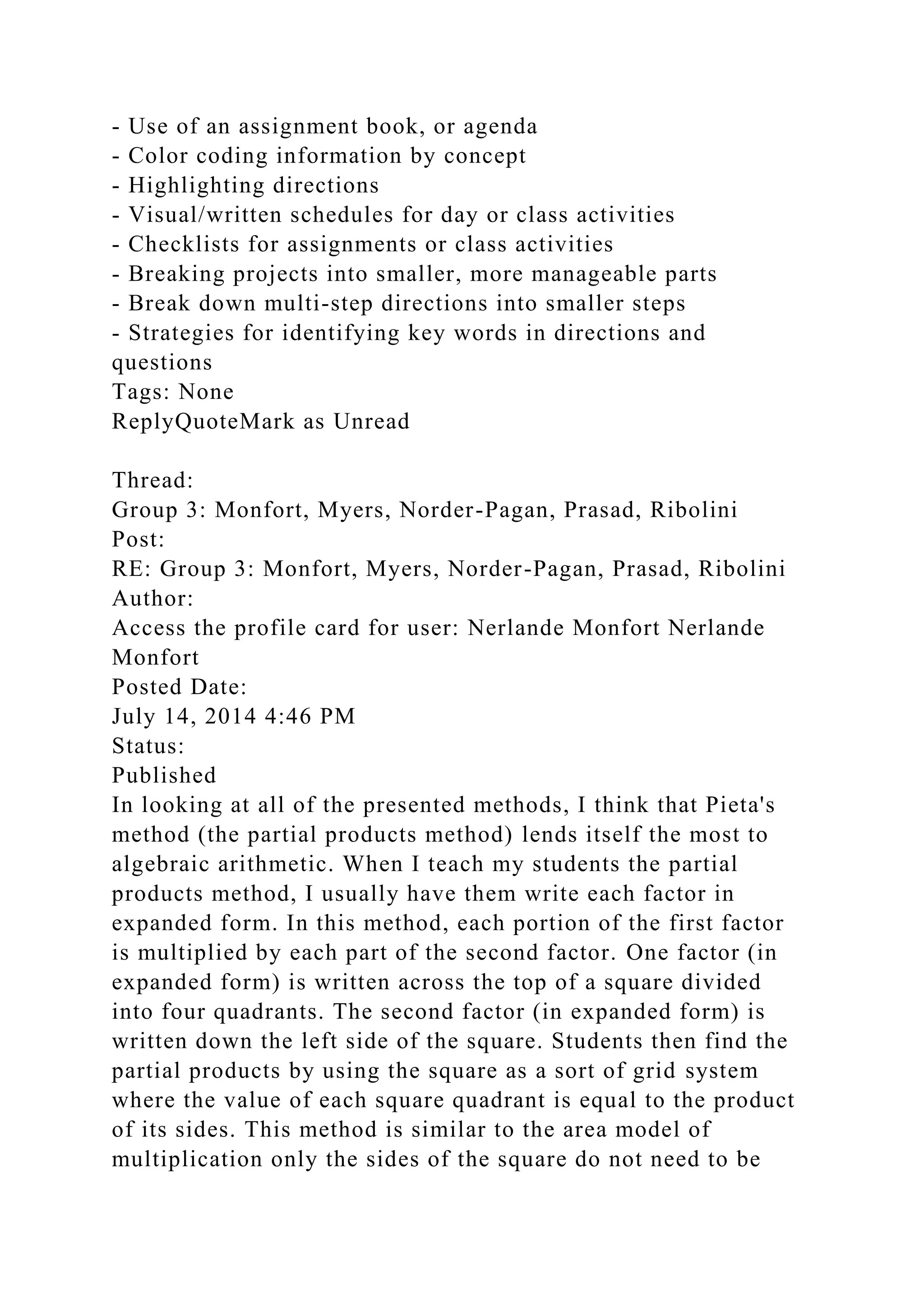 - Use of an assignment book, or agenda
- Color coding information by concept
- Highlighting directions
- Visual/written schedules for day or class activities
- Checklists for assignments or class activities
- Breaking projects into smaller, more manageable parts
- Break down multi-step directions into smaller steps
- Strategies for identifying key words in directions and
questions
Tags: None
ReplyQuoteMark as Unread
Thread:
Group 3: Monfort, Myers, Norder-Pagan, Prasad, Ribolini
Post:
RE: Group 3: Monfort, Myers, Norder-Pagan, Prasad, Ribolini
Author:
Access the profile card for user: Nerlande Monfort Nerlande
Monfort
Posted Date:
July 14, 2014 4:46 PM
Status:
Published
In looking at all of the presented methods, I think that Pieta's
method (the partial products method) lends itself the most to
algebraic arithmetic. When I teach my students the partial
products method, I usually have them write each factor in
expanded form. In this method, each portion of the first factor
is multiplied by each part of the second factor. One factor (in
expanded form) is written across the top of a square divided
into four quadrants. The second factor (in expanded form) is
written down the left side of the square. Students then find the
partial products by using the square as a sort of grid system
where the value of each square quadrant is equal to the product
of its sides. This method is similar to the area model of
multiplication only the sides of the square do not need to be
 