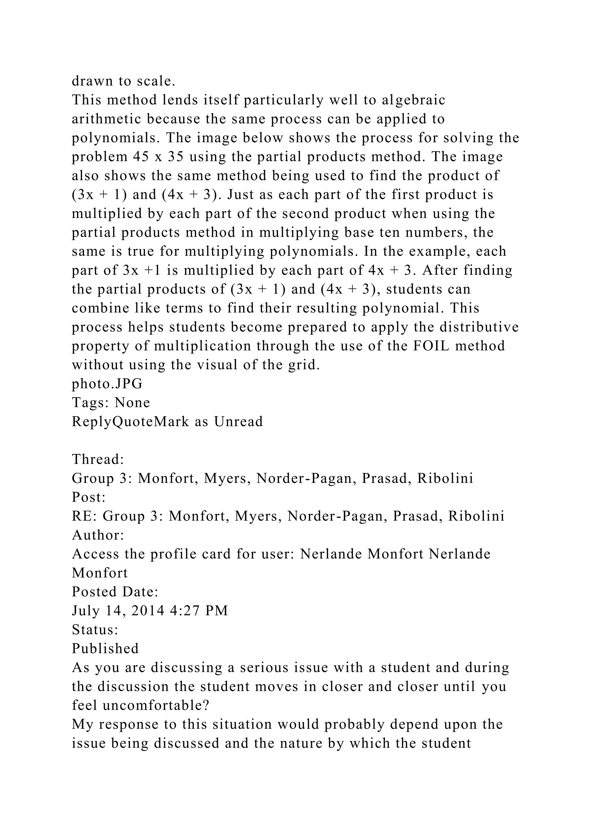 drawn to scale.
This method lends itself particularly well to algebraic
arithmetic because the same process can be applied to
polynomials. The image below shows the process for solving the
problem 45 x 35 using the partial products method. The image
also shows the same method being used to find the product of
(3x + 1) and (4x + 3). Just as each part of the first product is
multiplied by each part of the second product when using the
partial products method in multiplying base ten numbers, the
same is true for multiplying polynomials. In the example, each
part of 3x +1 is multiplied by each part of 4x + 3. After finding
the partial products of (3x + 1) and (4x + 3), students can
combine like terms to find their resulting polynomial. This
process helps students become prepared to apply the distributive
property of multiplication through the use of the FOIL method
without using the visual of the grid.
photo.JPG
Tags: None
ReplyQuoteMark as Unread
Thread:
Group 3: Monfort, Myers, Norder-Pagan, Prasad, Ribolini
Post:
RE: Group 3: Monfort, Myers, Norder-Pagan, Prasad, Ribolini
Author:
Access the profile card for user: Nerlande Monfort Nerlande
Monfort
Posted Date:
July 14, 2014 4:27 PM
Status:
Published
As you are discussing a serious issue with a student and during
the discussion the student moves in closer and closer until you
feel uncomfortable?
My response to this situation would probably depend upon the
issue being discussed and the nature by which the student
 