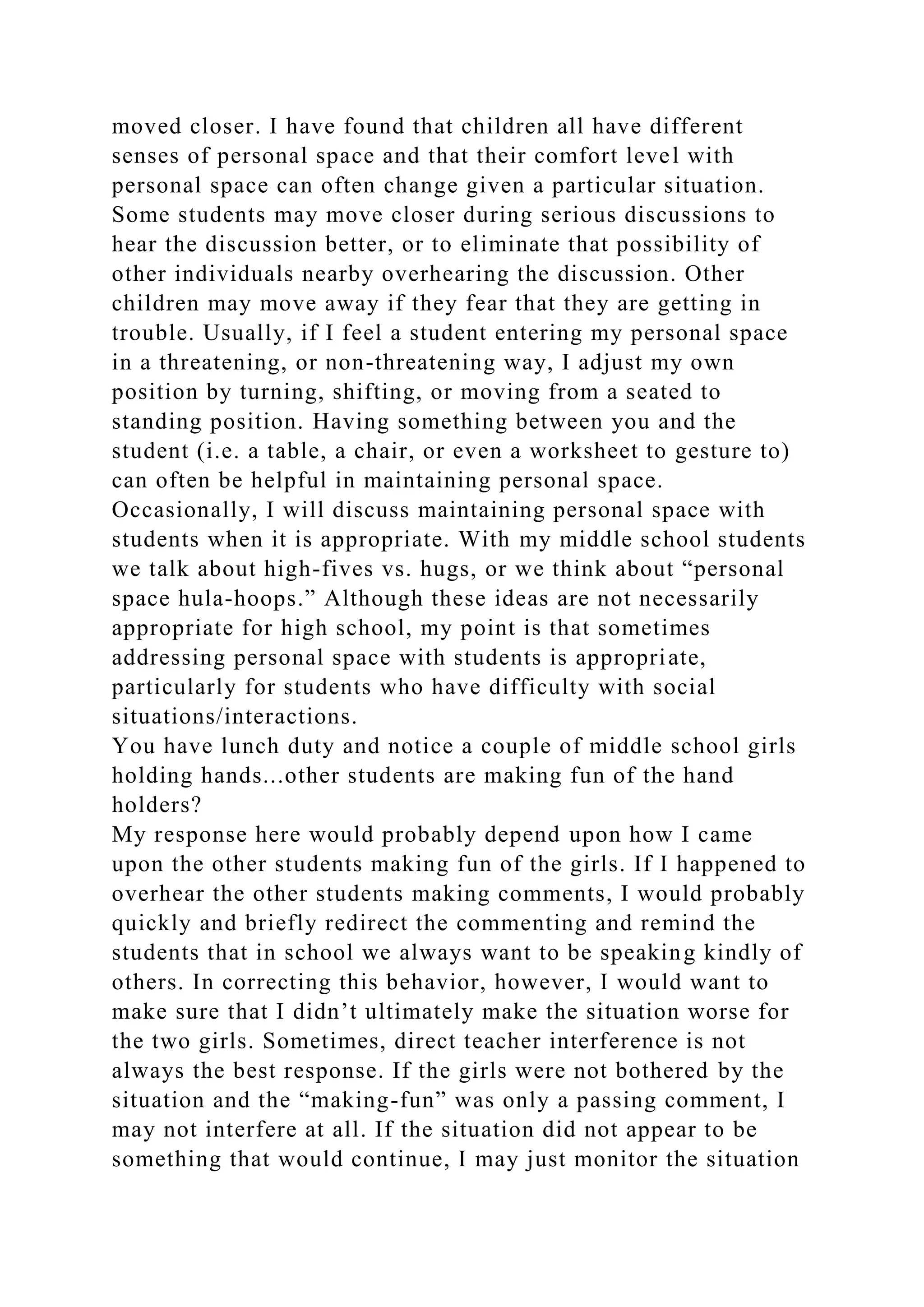 moved closer. I have found that children all have different
senses of personal space and that their comfort level with
personal space can often change given a particular situation.
Some students may move closer during serious discussions to
hear the discussion better, or to eliminate that possibility of
other individuals nearby overhearing the discussion. Other
children may move away if they fear that they are getting in
trouble. Usually, if I feel a student entering my personal space
in a threatening, or non-threatening way, I adjust my own
position by turning, shifting, or moving from a seated to
standing position. Having something between you and the
student (i.e. a table, a chair, or even a worksheet to gesture to)
can often be helpful in maintaining personal space.
Occasionally, I will discuss maintaining personal space with
students when it is appropriate. With my middle school students
we talk about high-fives vs. hugs, or we think about “personal
space hula-hoops.” Although these ideas are not necessarily
appropriate for high school, my point is that sometimes
addressing personal space with students is appropriate,
particularly for students who have difficulty with social
situations/interactions.
You have lunch duty and notice a couple of middle school girls
holding hands...other students are making fun of the hand
holders?
My response here would probably depend upon how I came
upon the other students making fun of the girls. If I happened to
overhear the other students making comments, I would probably
quickly and briefly redirect the commenting and remind the
students that in school we always want to be speaking kindly of
others. In correcting this behavior, however, I would want to
make sure that I didn’t ultimately make the situation worse for
the two girls. Sometimes, direct teacher interference is not
always the best response. If the girls were not bothered by the
situation and the “making-fun” was only a passing comment, I
may not interfere at all. If the situation did not appear to be
something that would continue, I may just monitor the situation
 