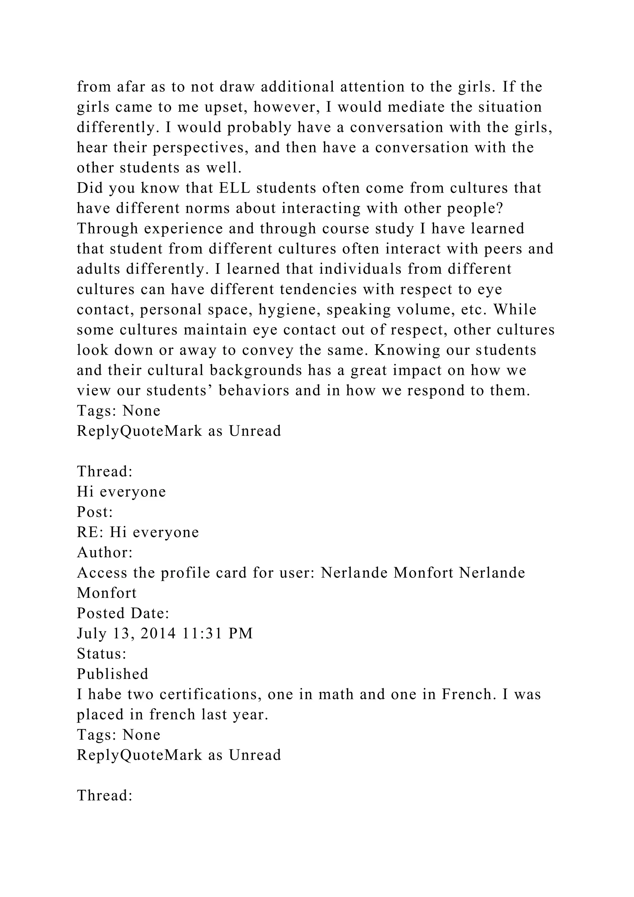 from afar as to not draw additional attention to the girls. If the
girls came to me upset, however, I would mediate the situation
differently. I would probably have a conversation with the girls,
hear their perspectives, and then have a conversation with the
other students as well.
Did you know that ELL students often come from cultures that
have different norms about interacting with other people?
Through experience and through course study I have learned
that student from different cultures often interact with peers and
adults differently. I learned that individuals from different
cultures can have different tendencies with respect to eye
contact, personal space, hygiene, speaking volume, etc. While
some cultures maintain eye contact out of respect, other cultures
look down or away to convey the same. Knowing our students
and their cultural backgrounds has a great impact on how we
view our students’ behaviors and in how we respond to them.
Tags: None
ReplyQuoteMark as Unread
Thread:
Hi everyone
Post:
RE: Hi everyone
Author:
Access the profile card for user: Nerlande Monfort Nerlande
Monfort
Posted Date:
July 13, 2014 11:31 PM
Status:
Published
I habe two certifications, one in math and one in French. I was
placed in french last year.
Tags: None
ReplyQuoteMark as Unread
Thread:
 