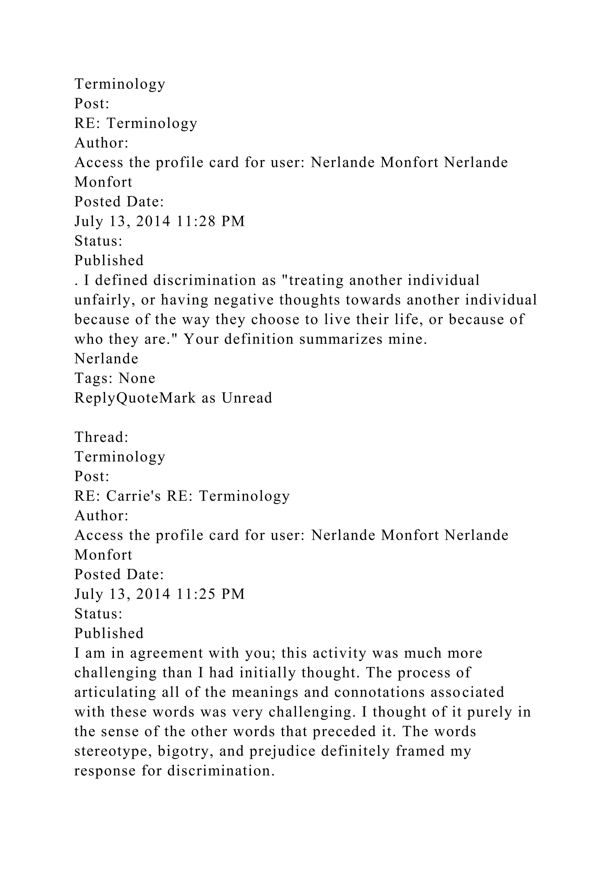 Terminology
Post:
RE: Terminology
Author:
Access the profile card for user: Nerlande Monfort Nerlande
Monfort
Posted Date:
July 13, 2014 11:28 PM
Status:
Published
. I defined discrimination as "treating another individual
unfairly, or having negative thoughts towards another individual
because of the way they choose to live their life, or because of
who they are." Your definition summarizes mine.
Nerlande
Tags: None
ReplyQuoteMark as Unread
Thread:
Terminology
Post:
RE: Carrie's RE: Terminology
Author:
Access the profile card for user: Nerlande Monfort Nerlande
Monfort
Posted Date:
July 13, 2014 11:25 PM
Status:
Published
I am in agreement with you; this activity was much more
challenging than I had initially thought. The process of
articulating all of the meanings and connotations associated
with these words was very challenging. I thought of it purely in
the sense of the other words that preceded it. The words
stereotype, bigotry, and prejudice definitely framed my
response for discrimination.
 