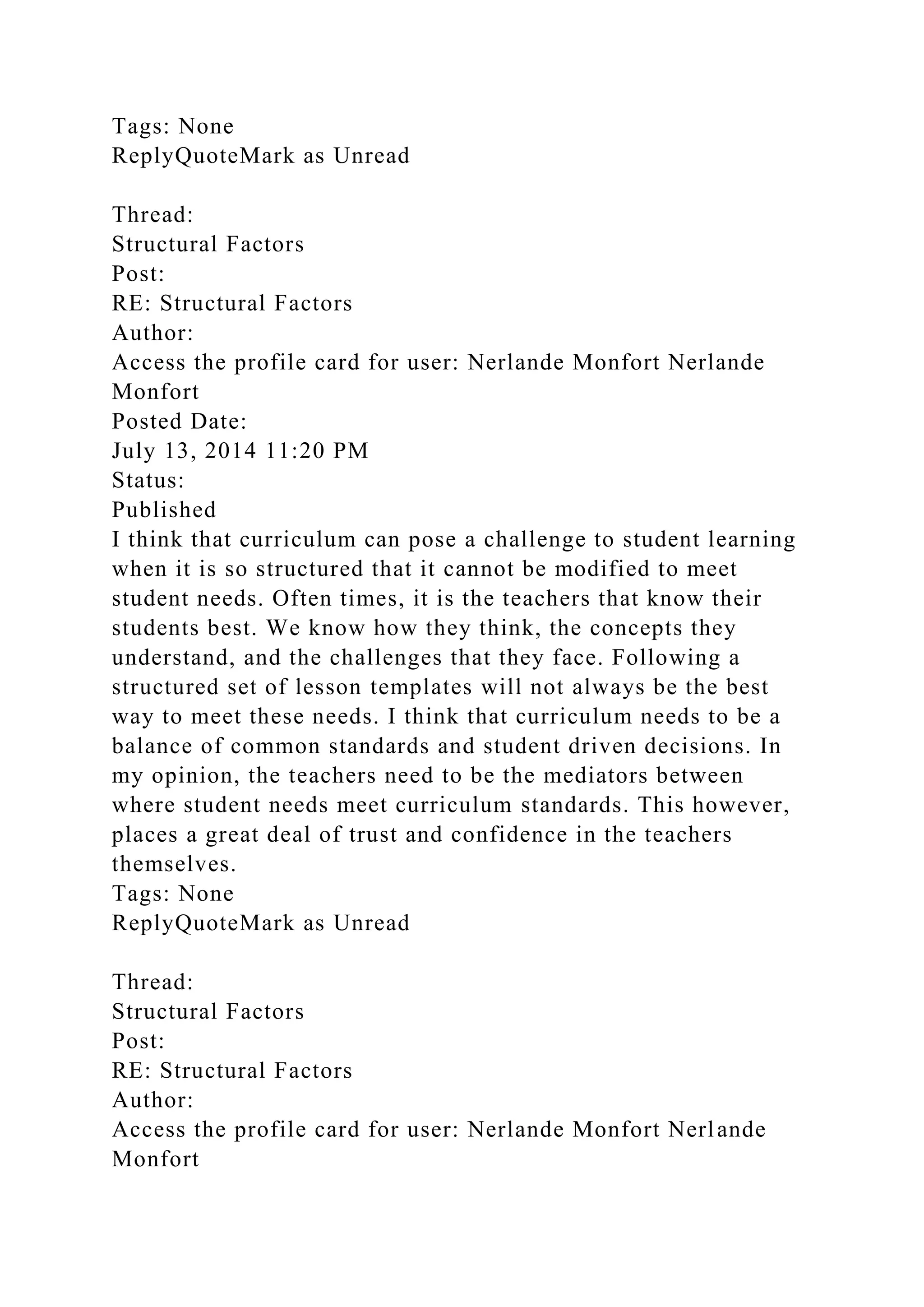 Tags: None
ReplyQuoteMark as Unread
Thread:
Structural Factors
Post:
RE: Structural Factors
Author:
Access the profile card for user: Nerlande Monfort Nerlande
Monfort
Posted Date:
July 13, 2014 11:20 PM
Status:
Published
I think that curriculum can pose a challenge to student learning
when it is so structured that it cannot be modified to meet
student needs. Often times, it is the teachers that know their
students best. We know how they think, the concepts they
understand, and the challenges that they face. Following a
structured set of lesson templates will not always be the best
way to meet these needs. I think that curriculum needs to be a
balance of common standards and student driven decisions. In
my opinion, the teachers need to be the mediators between
where student needs meet curriculum standards. This however,
places a great deal of trust and confidence in the teachers
themselves.
Tags: None
ReplyQuoteMark as Unread
Thread:
Structural Factors
Post:
RE: Structural Factors
Author:
Access the profile card for user: Nerlande Monfort Nerlande
Monfort
 