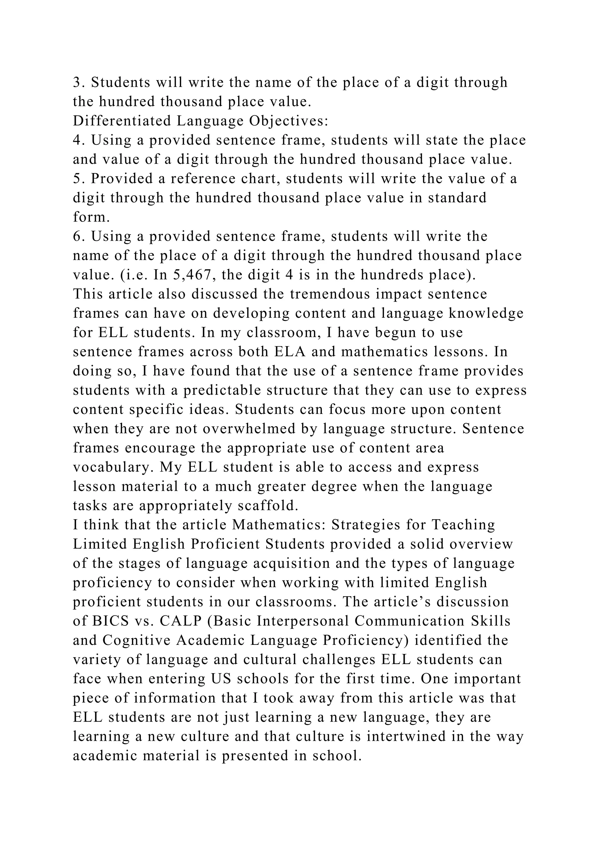 3. Students will write the name of the place of a digit through
the hundred thousand place value.
Differentiated Language Objectives:
4. Using a provided sentence frame, students will state the place
and value of a digit through the hundred thousand place value.
5. Provided a reference chart, students will write the value of a
digit through the hundred thousand place value in standard
form.
6. Using a provided sentence frame, students will write the
name of the place of a digit through the hundred thousand place
value. (i.e. In 5,467, the digit 4 is in the hundreds place).
This article also discussed the tremendous impact sentence
frames can have on developing content and language knowledge
for ELL students. In my classroom, I have begun to use
sentence frames across both ELA and mathematics lessons. In
doing so, I have found that the use of a sentence frame provides
students with a predictable structure that they can use to express
content specific ideas. Students can focus more upon content
when they are not overwhelmed by language structure. Sentence
frames encourage the appropriate use of content area
vocabulary. My ELL student is able to access and express
lesson material to a much greater degree when the language
tasks are appropriately scaffold.
I think that the article Mathematics: Strategies for Teaching
Limited English Proficient Students provided a solid overview
of the stages of language acquisition and the types of language
proficiency to consider when working with limited English
proficient students in our classrooms. The article’s discussion
of BICS vs. CALP (Basic Interpersonal Communication Skills
and Cognitive Academic Language Proficiency) identified the
variety of language and cultural challenges ELL students can
face when entering US schools for the first time. One important
piece of information that I took away from this article was that
ELL students are not just learning a new language, they are
learning a new culture and that culture is intertwined in the way
academic material is presented in school.
 