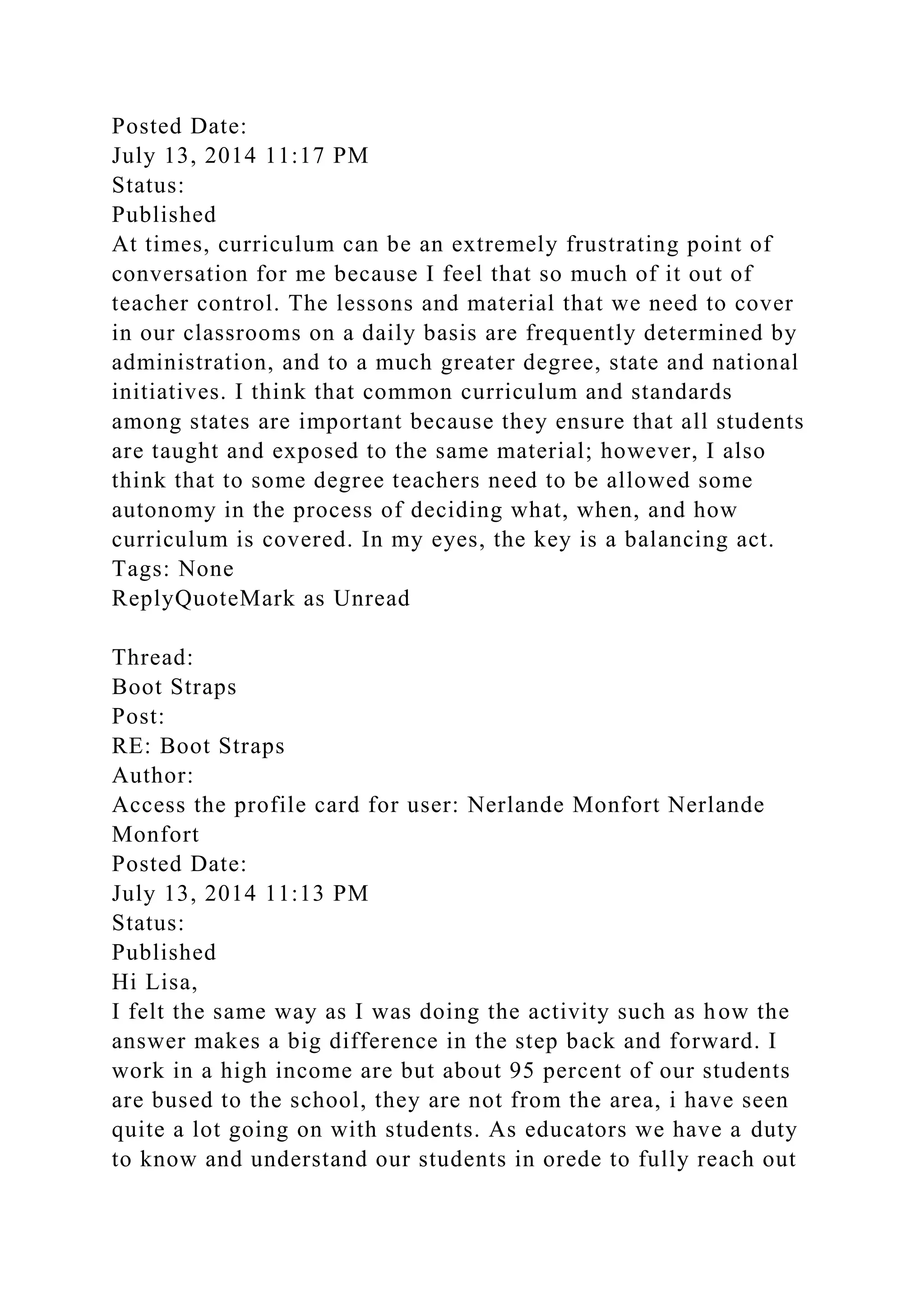 Posted Date:
July 13, 2014 11:17 PM
Status:
Published
At times, curriculum can be an extremely frustrating point of
conversation for me because I feel that so much of it out of
teacher control. The lessons and material that we need to cover
in our classrooms on a daily basis are frequently determined by
administration, and to a much greater degree, state and national
initiatives. I think that common curriculum and standards
among states are important because they ensure that all students
are taught and exposed to the same material; however, I also
think that to some degree teachers need to be allowed some
autonomy in the process of deciding what, when, and how
curriculum is covered. In my eyes, the key is a balancing act.
Tags: None
ReplyQuoteMark as Unread
Thread:
Boot Straps
Post:
RE: Boot Straps
Author:
Access the profile card for user: Nerlande Monfort Nerlande
Monfort
Posted Date:
July 13, 2014 11:13 PM
Status:
Published
Hi Lisa,
I felt the same way as I was doing the activity such as how the
answer makes a big difference in the step back and forward. I
work in a high income are but about 95 percent of our students
are bused to the school, they are not from the area, i have seen
quite a lot going on with students. As educators we have a duty
to know and understand our students in orede to fully reach out
 