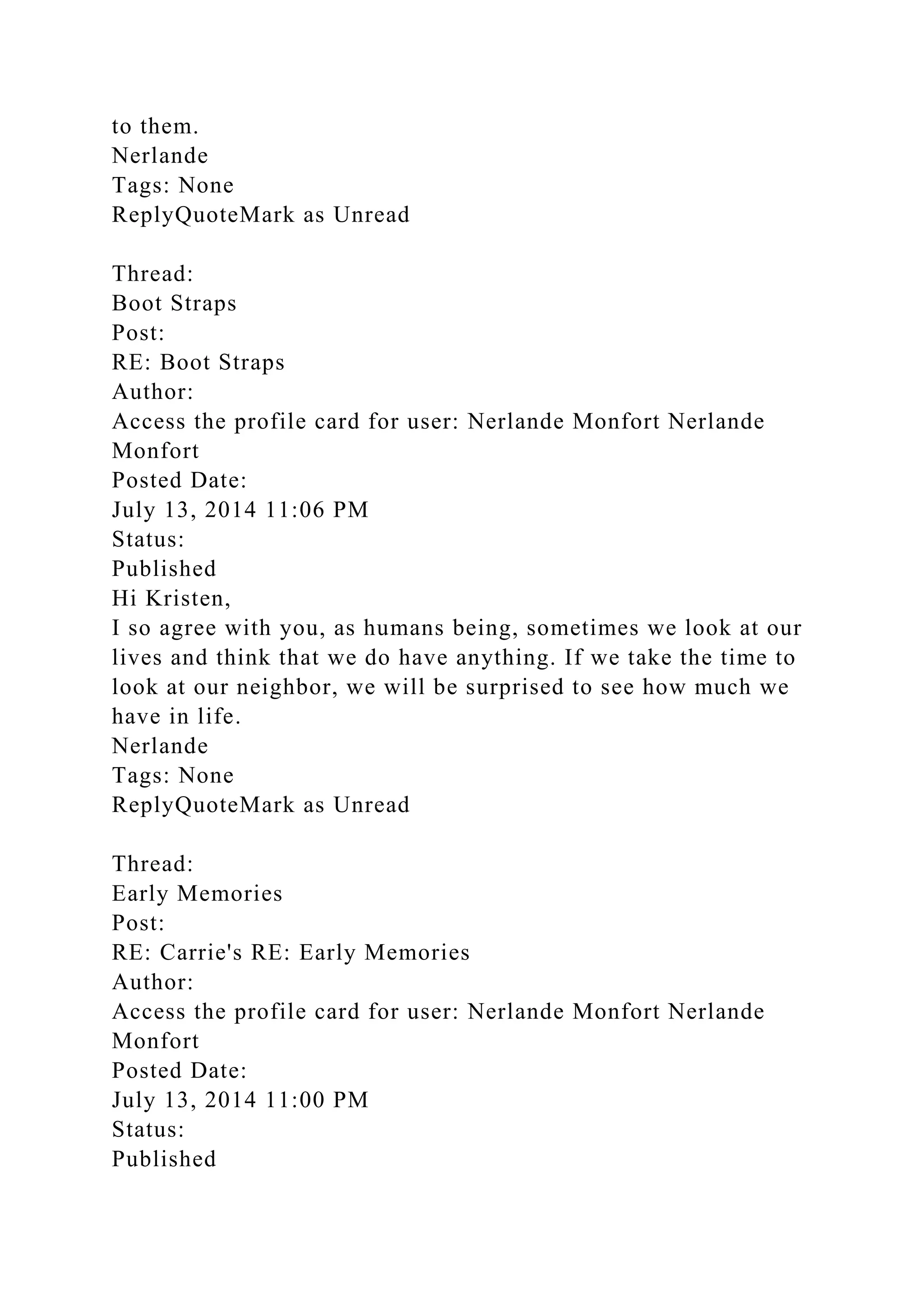 to them.
Nerlande
Tags: None
ReplyQuoteMark as Unread
Thread:
Boot Straps
Post:
RE: Boot Straps
Author:
Access the profile card for user: Nerlande Monfort Nerlande
Monfort
Posted Date:
July 13, 2014 11:06 PM
Status:
Published
Hi Kristen,
I so agree with you, as humans being, sometimes we look at our
lives and think that we do have anything. If we take the time to
look at our neighbor, we will be surprised to see how much we
have in life.
Nerlande
Tags: None
ReplyQuoteMark as Unread
Thread:
Early Memories
Post:
RE: Carrie's RE: Early Memories
Author:
Access the profile card for user: Nerlande Monfort Nerlande
Monfort
Posted Date:
July 13, 2014 11:00 PM
Status:
Published
 