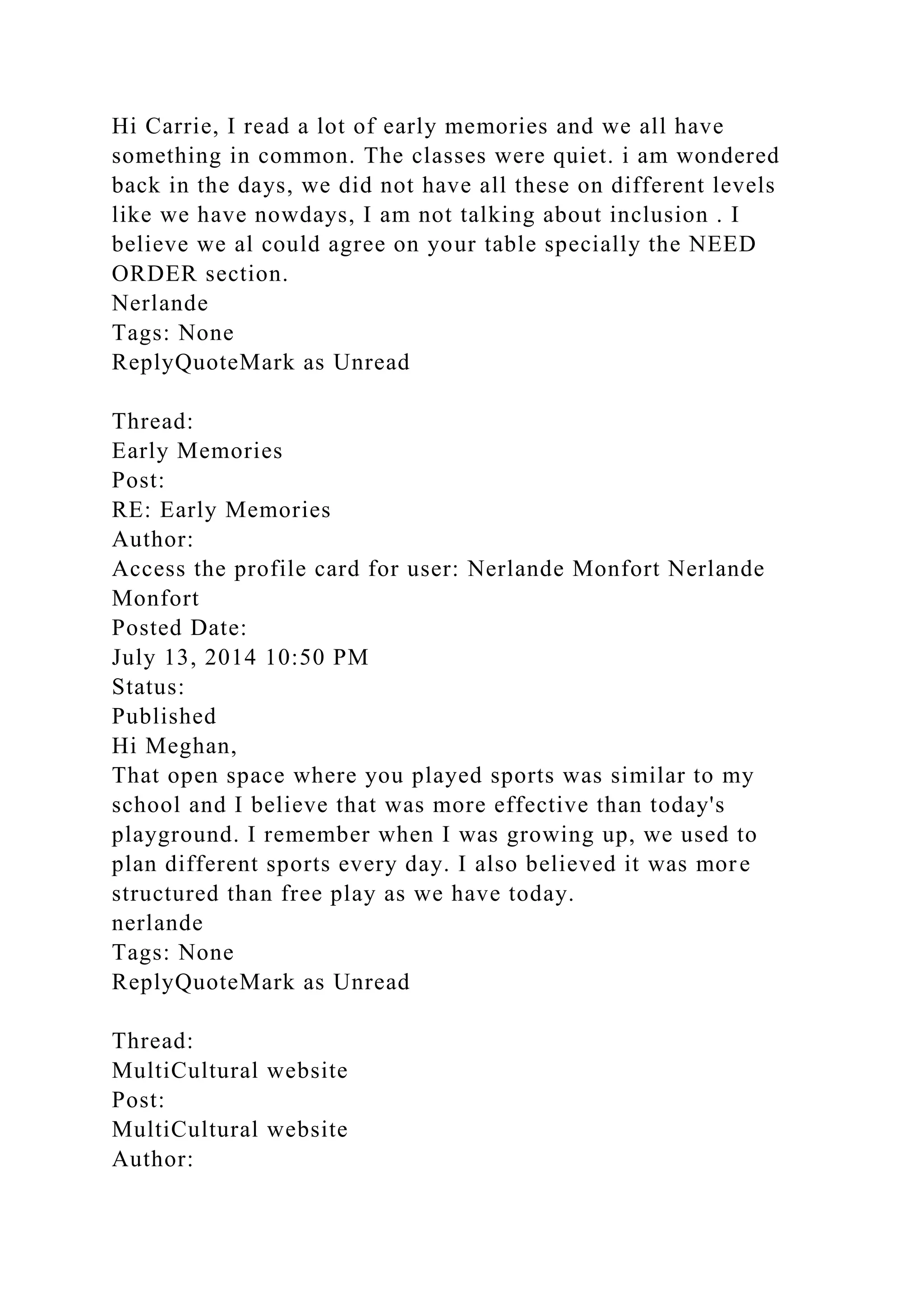 Hi Carrie, I read a lot of early memories and we all have
something in common. The classes were quiet. i am wondered
back in the days, we did not have all these on different levels
like we have nowdays, I am not talking about inclusion . I
believe we al could agree on your table specially the NEED
ORDER section.
Nerlande
Tags: None
ReplyQuoteMark as Unread
Thread:
Early Memories
Post:
RE: Early Memories
Author:
Access the profile card for user: Nerlande Monfort Nerlande
Monfort
Posted Date:
July 13, 2014 10:50 PM
Status:
Published
Hi Meghan,
That open space where you played sports was similar to my
school and I believe that was more effective than today's
playground. I remember when I was growing up, we used to
plan different sports every day. I also believed it was more
structured than free play as we have today.
nerlande
Tags: None
ReplyQuoteMark as Unread
Thread:
MultiCultural website
Post:
MultiCultural website
Author:
 
