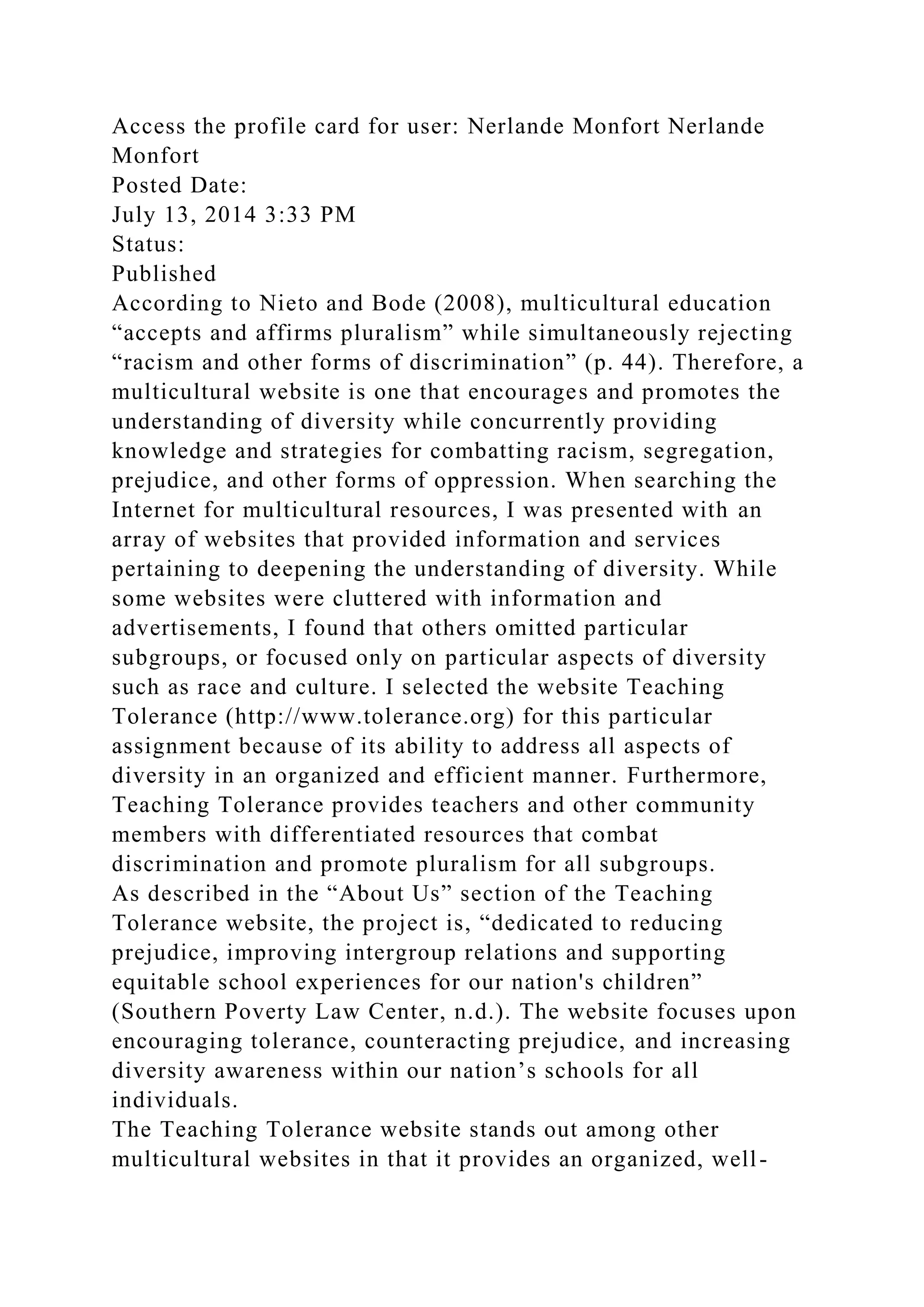 Access the profile card for user: Nerlande Monfort Nerlande
Monfort
Posted Date:
July 13, 2014 3:33 PM
Status:
Published
According to Nieto and Bode (2008), multicultural education
“accepts and affirms pluralism” while simultaneously rejecting
“racism and other forms of discrimination” (p. 44). Therefore, a
multicultural website is one that encourages and promotes the
understanding of diversity while concurrently providing
knowledge and strategies for combatting racism, segregation,
prejudice, and other forms of oppression. When searching the
Internet for multicultural resources, I was presented with an
array of websites that provided information and services
pertaining to deepening the understanding of diversity. While
some websites were cluttered with information and
advertisements, I found that others omitted particular
subgroups, or focused only on particular aspects of diversity
such as race and culture. I selected the website Teaching
Tolerance (http://www.tolerance.org) for this particular
assignment because of its ability to address all aspects of
diversity in an organized and efficient manner. Furthermore,
Teaching Tolerance provides teachers and other community
members with differentiated resources that combat
discrimination and promote pluralism for all subgroups.
As described in the “About Us” section of the Teaching
Tolerance website, the project is, “dedicated to reducing
prejudice, improving intergroup relations and supporting
equitable school experiences for our nation's children”
(Southern Poverty Law Center, n.d.). The website focuses upon
encouraging tolerance, counteracting prejudice, and increasing
diversity awareness within our nation’s schools for all
individuals.
The Teaching Tolerance website stands out among other
multicultural websites in that it provides an organized, well-
 