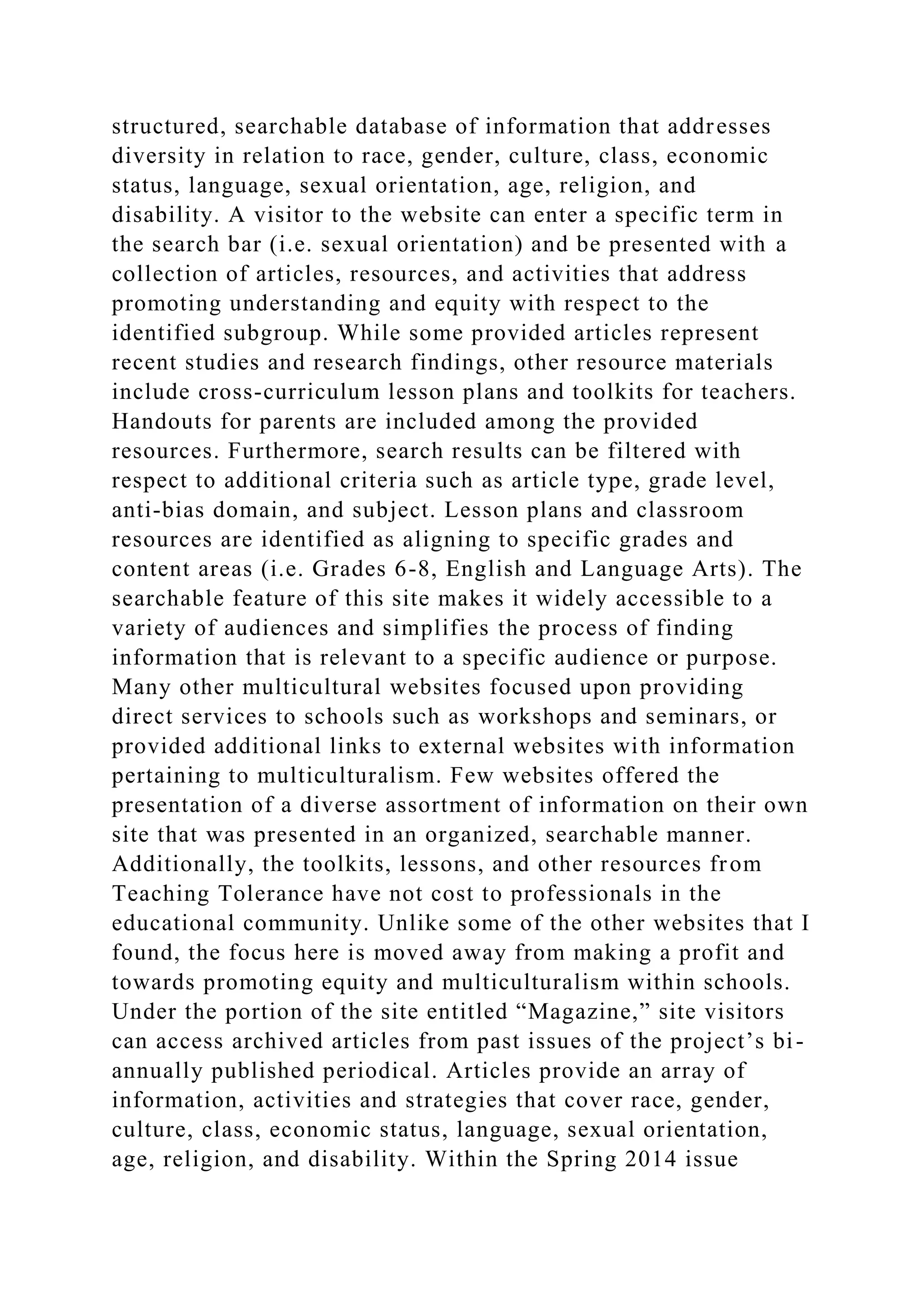 structured, searchable database of information that addresses
diversity in relation to race, gender, culture, class, economic
status, language, sexual orientation, age, religion, and
disability. A visitor to the website can enter a specific term in
the search bar (i.e. sexual orientation) and be presented with a
collection of articles, resources, and activities that address
promoting understanding and equity with respect to the
identified subgroup. While some provided articles represent
recent studies and research findings, other resource materials
include cross-curriculum lesson plans and toolkits for teachers.
Handouts for parents are included among the provided
resources. Furthermore, search results can be filtered with
respect to additional criteria such as article type, grade level,
anti-bias domain, and subject. Lesson plans and classroom
resources are identified as aligning to specific grades and
content areas (i.e. Grades 6-8, English and Language Arts). The
searchable feature of this site makes it widely accessible to a
variety of audiences and simplifies the process of finding
information that is relevant to a specific audience or purpose.
Many other multicultural websites focused upon providing
direct services to schools such as workshops and seminars, or
provided additional links to external websites with information
pertaining to multiculturalism. Few websites offered the
presentation of a diverse assortment of information on their own
site that was presented in an organized, searchable manner.
Additionally, the toolkits, lessons, and other resources from
Teaching Tolerance have not cost to professionals in the
educational community. Unlike some of the other websites that I
found, the focus here is moved away from making a profit and
towards promoting equity and multiculturalism within schools.
Under the portion of the site entitled “Magazine,” site visitors
can access archived articles from past issues of the project’s bi-
annually published periodical. Articles provide an array of
information, activities and strategies that cover race, gender,
culture, class, economic status, language, sexual orientation,
age, religion, and disability. Within the Spring 2014 issue
 