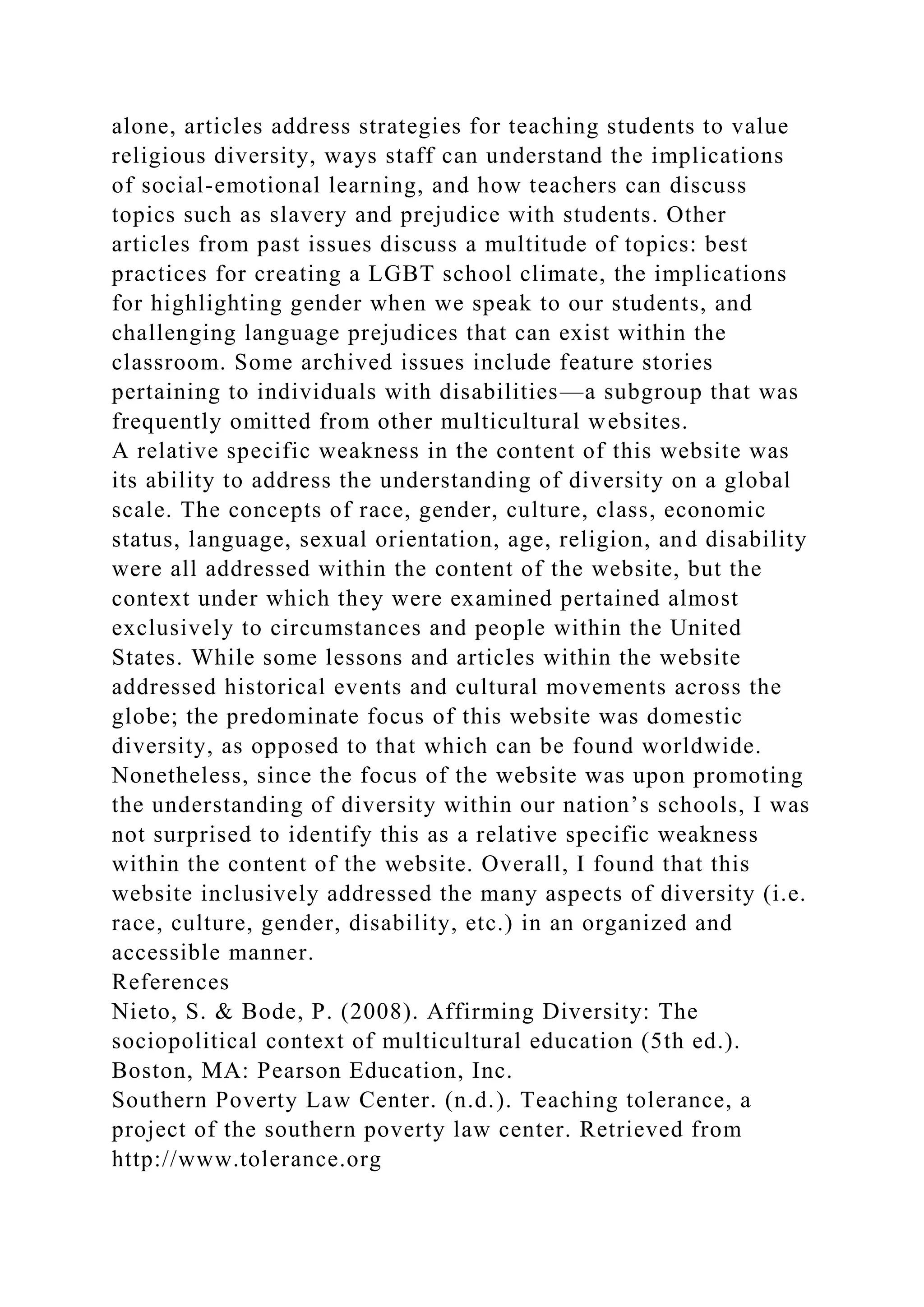 alone, articles address strategies for teaching students to value
religious diversity, ways staff can understand the implications
of social-emotional learning, and how teachers can discuss
topics such as slavery and prejudice with students. Other
articles from past issues discuss a multitude of topics: best
practices for creating a LGBT school climate, the implications
for highlighting gender when we speak to our students, and
challenging language prejudices that can exist within the
classroom. Some archived issues include feature stories
pertaining to individuals with disabilities—a subgroup that was
frequently omitted from other multicultural websites.
A relative specific weakness in the content of this website was
its ability to address the understanding of diversity on a global
scale. The concepts of race, gender, culture, class, economic
status, language, sexual orientation, age, religion, and disability
were all addressed within the content of the website, but the
context under which they were examined pertained almost
exclusively to circumstances and people within the United
States. While some lessons and articles within the website
addressed historical events and cultural movements across the
globe; the predominate focus of this website was domestic
diversity, as opposed to that which can be found worldwide.
Nonetheless, since the focus of the website was upon promoting
the understanding of diversity within our nation’s schools, I was
not surprised to identify this as a relative specific weakness
within the content of the website. Overall, I found that this
website inclusively addressed the many aspects of diversity (i.e.
race, culture, gender, disability, etc.) in an organized and
accessible manner.
References
Nieto, S. & Bode, P. (2008). Affirming Diversity: The
sociopolitical context of multicultural education (5th ed.).
Boston, MA: Pearson Education, Inc.
Southern Poverty Law Center. (n.d.). Teaching tolerance, a
project of the southern poverty law center. Retrieved from
http://www.tolerance.org
 