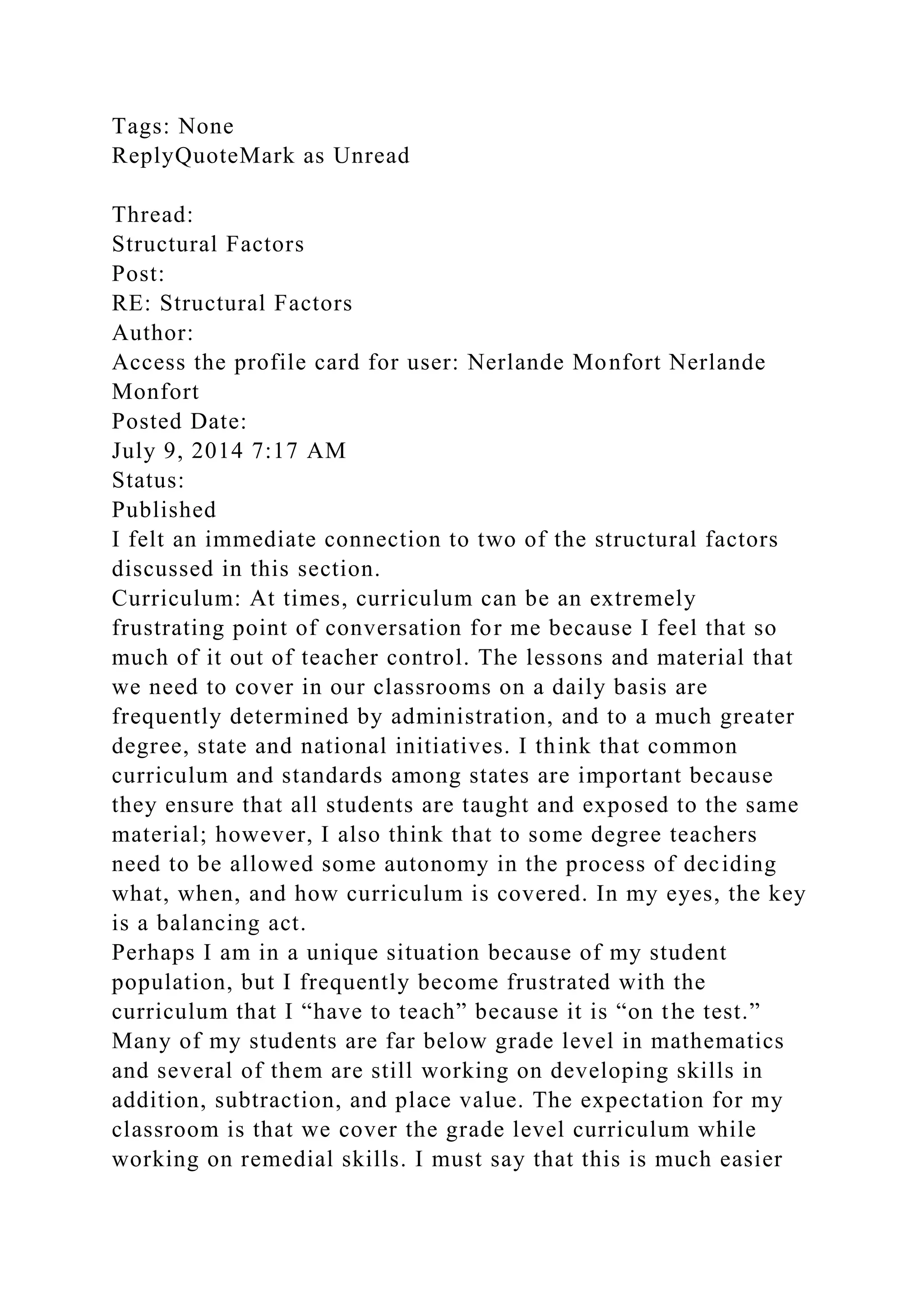 Tags: None
ReplyQuoteMark as Unread
Thread:
Structural Factors
Post:
RE: Structural Factors
Author:
Access the profile card for user: Nerlande Monfort Nerlande
Monfort
Posted Date:
July 9, 2014 7:17 AM
Status:
Published
I felt an immediate connection to two of the structural factors
discussed in this section.
Curriculum: At times, curriculum can be an extremely
frustrating point of conversation for me because I feel that so
much of it out of teacher control. The lessons and material that
we need to cover in our classrooms on a daily basis are
frequently determined by administration, and to a much greater
degree, state and national initiatives. I think that common
curriculum and standards among states are important because
they ensure that all students are taught and exposed to the same
material; however, I also think that to some degree teachers
need to be allowed some autonomy in the process of deciding
what, when, and how curriculum is covered. In my eyes, the key
is a balancing act.
Perhaps I am in a unique situation because of my student
population, but I frequently become frustrated with the
curriculum that I “have to teach” because it is “on the test.”
Many of my students are far below grade level in mathematics
and several of them are still working on developing skills in
addition, subtraction, and place value. The expectation for my
classroom is that we cover the grade level curriculum while
working on remedial skills. I must say that this is much easier
 