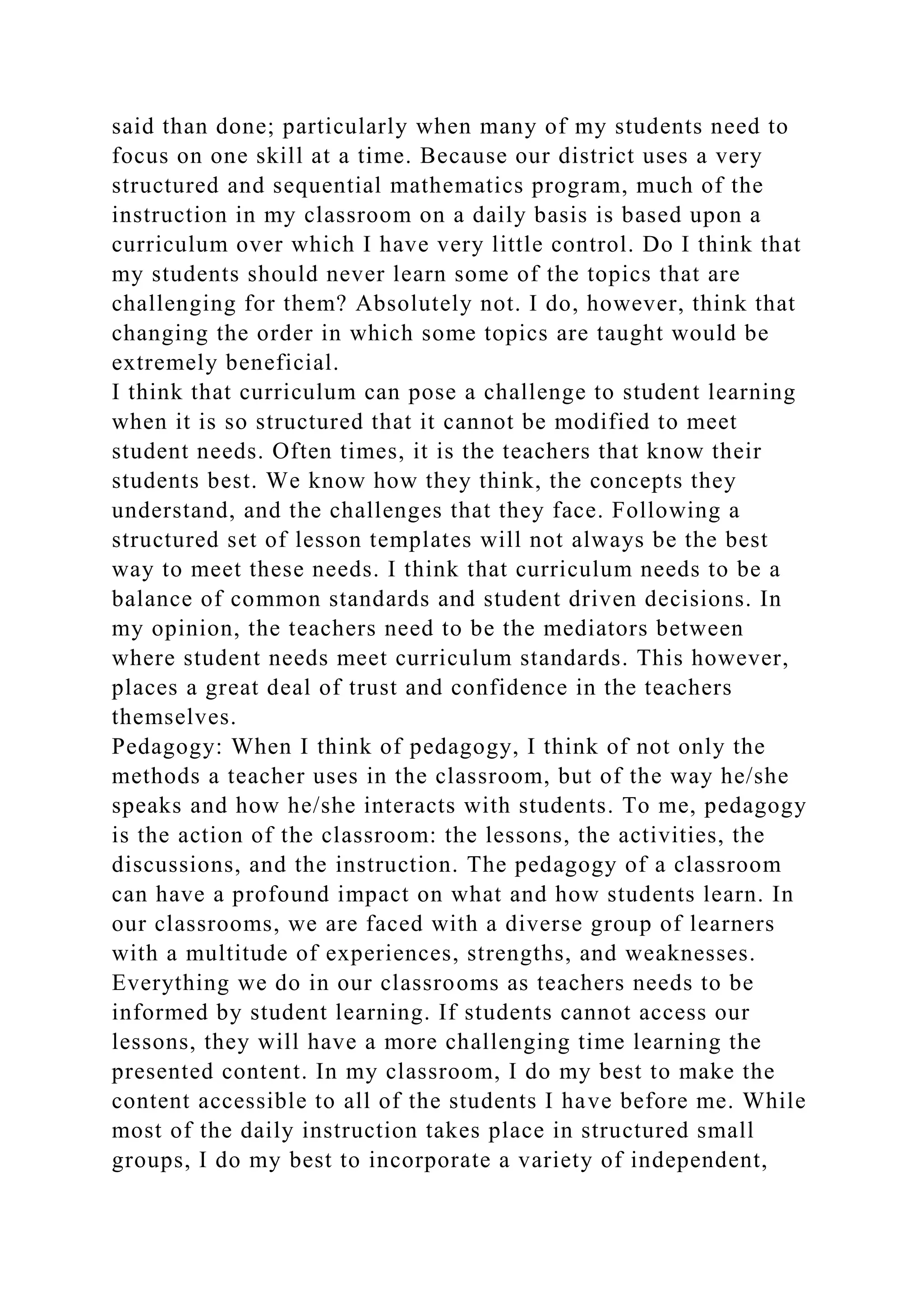 said than done; particularly when many of my students need to
focus on one skill at a time. Because our district uses a very
structured and sequential mathematics program, much of the
instruction in my classroom on a daily basis is based upon a
curriculum over which I have very little control. Do I think that
my students should never learn some of the topics that are
challenging for them? Absolutely not. I do, however, think that
changing the order in which some topics are taught would be
extremely beneficial.
I think that curriculum can pose a challenge to student learning
when it is so structured that it cannot be modified to meet
student needs. Often times, it is the teachers that know their
students best. We know how they think, the concepts they
understand, and the challenges that they face. Following a
structured set of lesson templates will not always be the best
way to meet these needs. I think that curriculum needs to be a
balance of common standards and student driven decisions. In
my opinion, the teachers need to be the mediators between
where student needs meet curriculum standards. This however,
places a great deal of trust and confidence in the teachers
themselves.
Pedagogy: When I think of pedagogy, I think of not only the
methods a teacher uses in the classroom, but of the way he/she
speaks and how he/she interacts with students. To me, pedagogy
is the action of the classroom: the lessons, the activities, the
discussions, and the instruction. The pedagogy of a classroom
can have a profound impact on what and how students learn. In
our classrooms, we are faced with a diverse group of learners
with a multitude of experiences, strengths, and weaknesses.
Everything we do in our classrooms as teachers needs to be
informed by student learning. If students cannot access our
lessons, they will have a more challenging time learning the
presented content. In my classroom, I do my best to make the
content accessible to all of the students I have before me. While
most of the daily instruction takes place in structured small
groups, I do my best to incorporate a variety of independent,
 