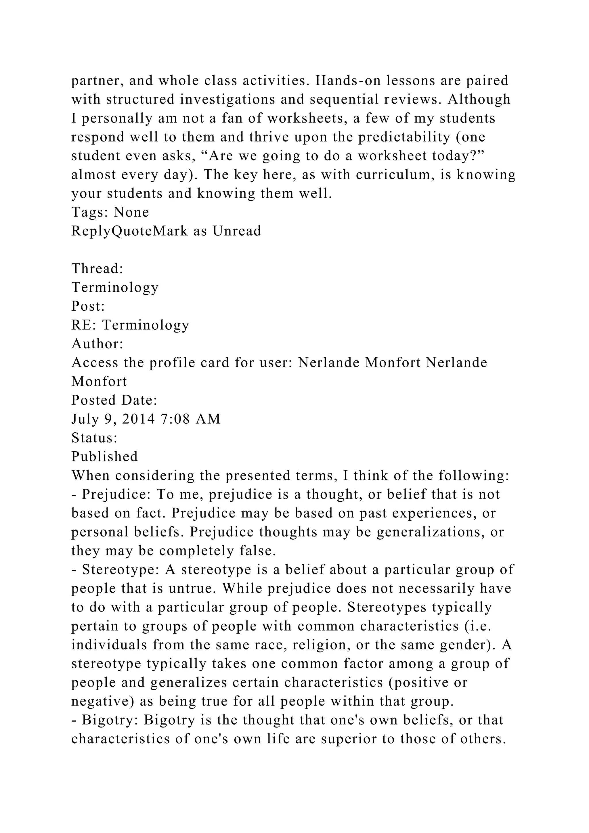 partner, and whole class activities. Hands-on lessons are paired
with structured investigations and sequential reviews. Although
I personally am not a fan of worksheets, a few of my students
respond well to them and thrive upon the predictability (one
student even asks, “Are we going to do a worksheet today?”
almost every day). The key here, as with curriculum, is knowing
your students and knowing them well.
Tags: None
ReplyQuoteMark as Unread
Thread:
Terminology
Post:
RE: Terminology
Author:
Access the profile card for user: Nerlande Monfort Nerlande
Monfort
Posted Date:
July 9, 2014 7:08 AM
Status:
Published
When considering the presented terms, I think of the following:
- Prejudice: To me, prejudice is a thought, or belief that is not
based on fact. Prejudice may be based on past experiences, or
personal beliefs. Prejudice thoughts may be generalizations, or
they may be completely false.
- Stereotype: A stereotype is a belief about a particular group of
people that is untrue. While prejudice does not necessarily have
to do with a particular group of people. Stereotypes typically
pertain to groups of people with common characteristics (i.e.
individuals from the same race, religion, or the same gender). A
stereotype typically takes one common factor among a group of
people and generalizes certain characteristics (positive or
negative) as being true for all people within that group.
- Bigotry: Bigotry is the thought that one's own beliefs, or that
characteristics of one's own life are superior to those of others.
 