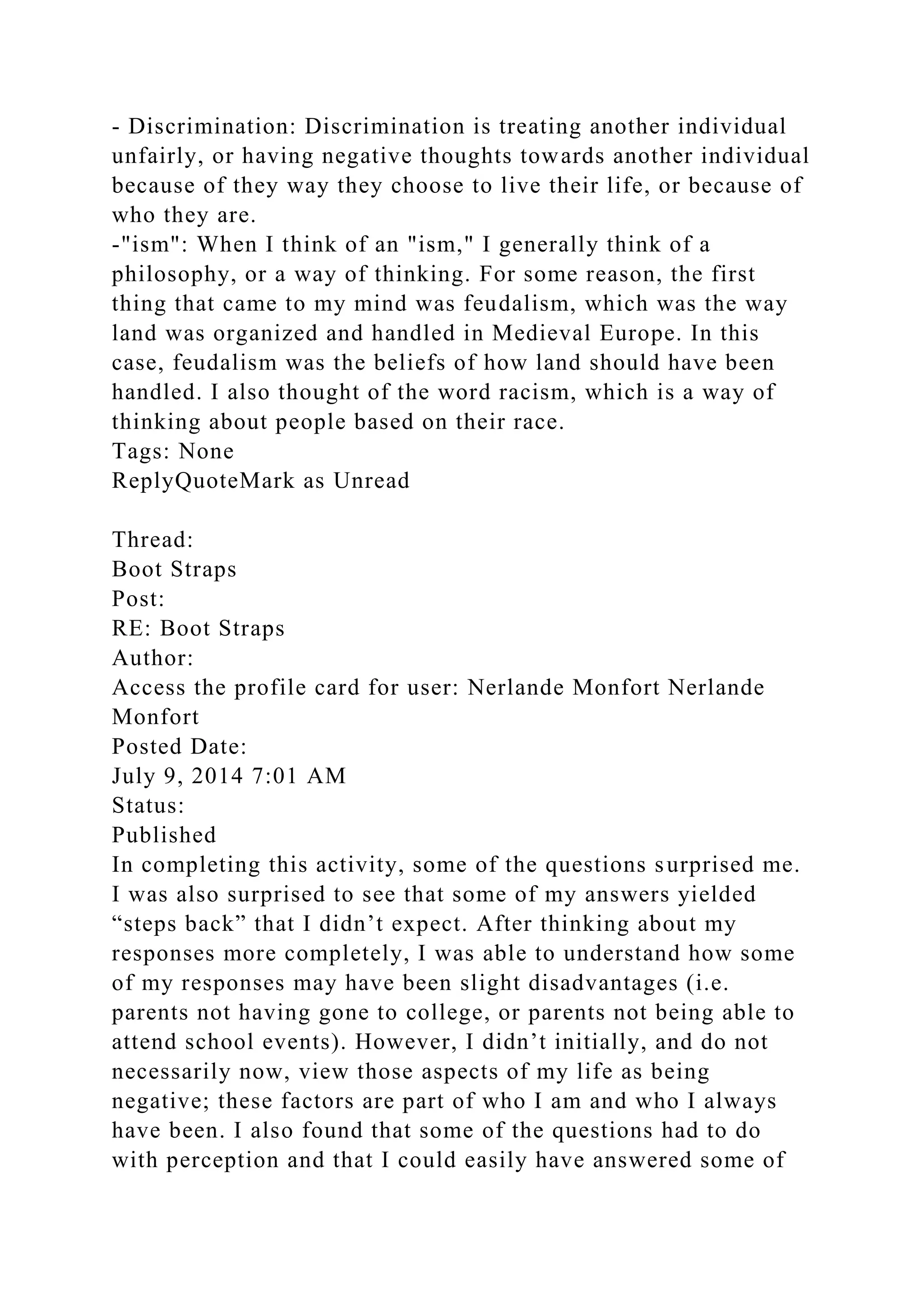 - Discrimination: Discrimination is treating another individual
unfairly, or having negative thoughts towards another individual
because of they way they choose to live their life, or because of
who they are.
-"ism": When I think of an "ism," I generally think of a
philosophy, or a way of thinking. For some reason, the first
thing that came to my mind was feudalism, which was the way
land was organized and handled in Medieval Europe. In this
case, feudalism was the beliefs of how land should have been
handled. I also thought of the word racism, which is a way of
thinking about people based on their race.
Tags: None
ReplyQuoteMark as Unread
Thread:
Boot Straps
Post:
RE: Boot Straps
Author:
Access the profile card for user: Nerlande Monfort Nerlande
Monfort
Posted Date:
July 9, 2014 7:01 AM
Status:
Published
In completing this activity, some of the questions surprised me.
I was also surprised to see that some of my answers yielded
“steps back” that I didn’t expect. After thinking about my
responses more completely, I was able to understand how some
of my responses may have been slight disadvantages (i.e.
parents not having gone to college, or parents not being able to
attend school events). However, I didn’t initially, and do not
necessarily now, view those aspects of my life as being
negative; these factors are part of who I am and who I always
have been. I also found that some of the questions had to do
with perception and that I could easily have answered some of
 