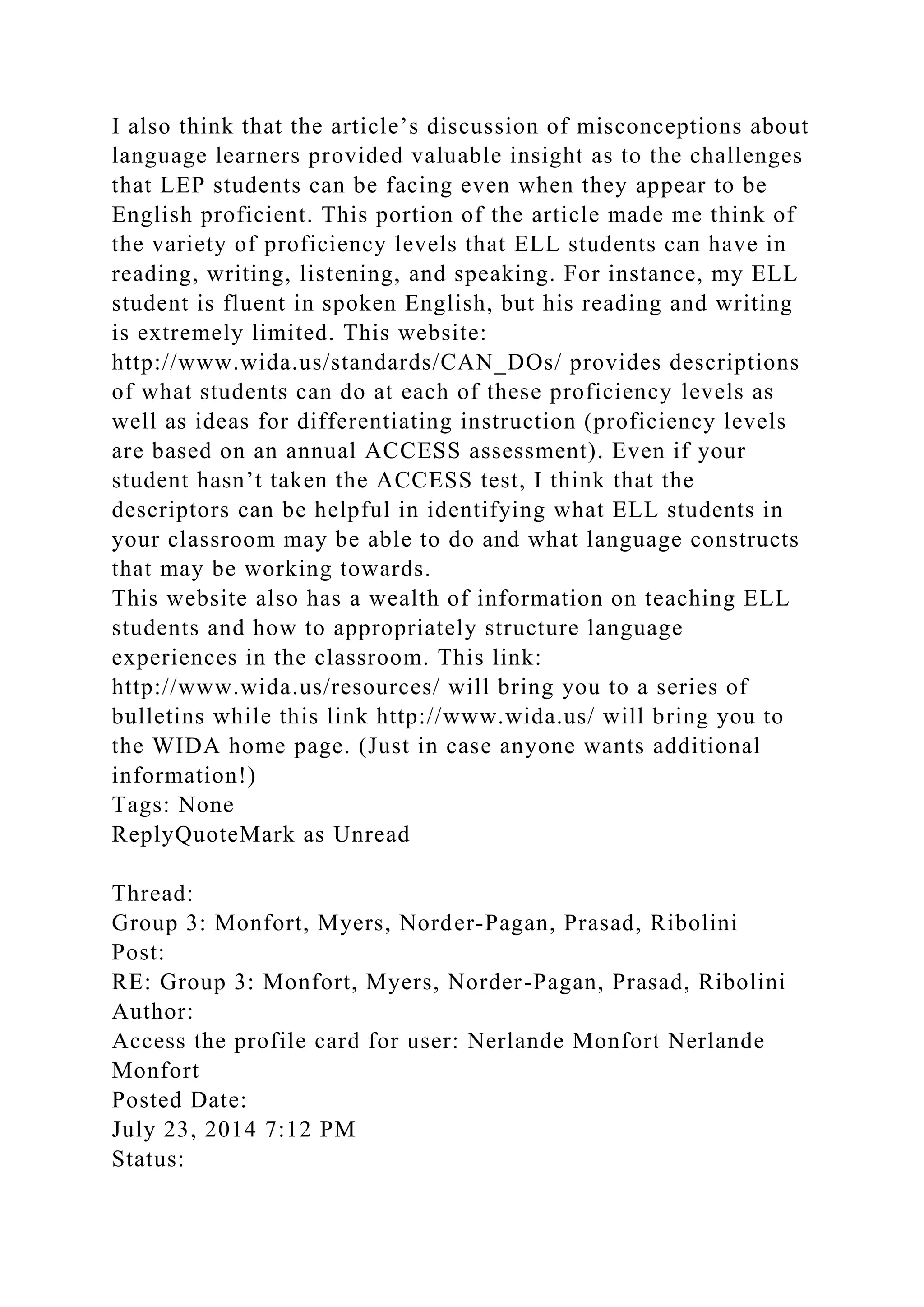 I also think that the article’s discussion of misconceptions about
language learners provided valuable insight as to the challenges
that LEP students can be facing even when they appear to be
English proficient. This portion of the article made me think of
the variety of proficiency levels that ELL students can have in
reading, writing, listening, and speaking. For instance, my ELL
student is fluent in spoken English, but his reading and writing
is extremely limited. This website:
http://www.wida.us/standards/CAN_DOs/ provides descriptions
of what students can do at each of these proficiency levels as
well as ideas for differentiating instruction (proficiency levels
are based on an annual ACCESS assessment). Even if your
student hasn’t taken the ACCESS test, I think that the
descriptors can be helpful in identifying what ELL students in
your classroom may be able to do and what language constructs
that may be working towards.
This website also has a wealth of information on teaching ELL
students and how to appropriately structure language
experiences in the classroom. This link:
http://www.wida.us/resources/ will bring you to a series of
bulletins while this link http://www.wida.us/ will bring you to
the WIDA home page. (Just in case anyone wants additional
information!)
Tags: None
ReplyQuoteMark as Unread
Thread:
Group 3: Monfort, Myers, Norder-Pagan, Prasad, Ribolini
Post:
RE: Group 3: Monfort, Myers, Norder-Pagan, Prasad, Ribolini
Author:
Access the profile card for user: Nerlande Monfort Nerlande
Monfort
Posted Date:
July 23, 2014 7:12 PM
Status:
 