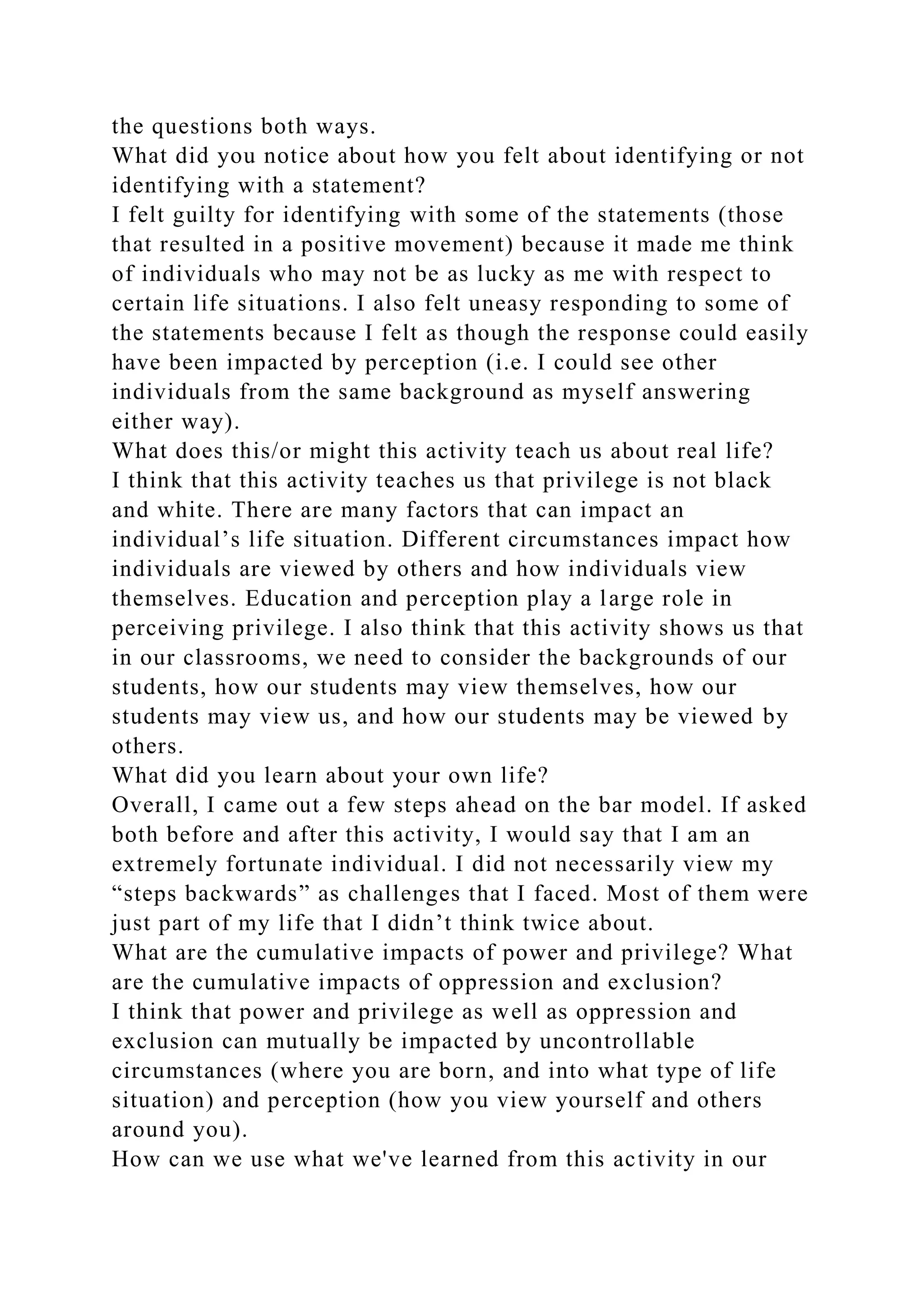 the questions both ways.
What did you notice about how you felt about identifying or not
identifying with a statement?
I felt guilty for identifying with some of the statements (those
that resulted in a positive movement) because it made me think
of individuals who may not be as lucky as me with respect to
certain life situations. I also felt uneasy responding to some of
the statements because I felt as though the response could easily
have been impacted by perception (i.e. I could see other
individuals from the same background as myself answering
either way).
What does this/or might this activity teach us about real life?
I think that this activity teaches us that privilege is not black
and white. There are many factors that can impact an
individual’s life situation. Different circumstances impact how
individuals are viewed by others and how individuals view
themselves. Education and perception play a large role in
perceiving privilege. I also think that this activity shows us that
in our classrooms, we need to consider the backgrounds of our
students, how our students may view themselves, how our
students may view us, and how our students may be viewed by
others.
What did you learn about your own life?
Overall, I came out a few steps ahead on the bar model. If asked
both before and after this activity, I would say that I am an
extremely fortunate individual. I did not necessarily view my
“steps backwards” as challenges that I faced. Most of them were
just part of my life that I didn’t think twice about.
What are the cumulative impacts of power and privilege? What
are the cumulative impacts of oppression and exclusion?
I think that power and privilege as well as oppression and
exclusion can mutually be impacted by uncontrollable
circumstances (where you are born, and into what type of life
situation) and perception (how you view yourself and others
around you).
How can we use what we've learned from this activity in our
 