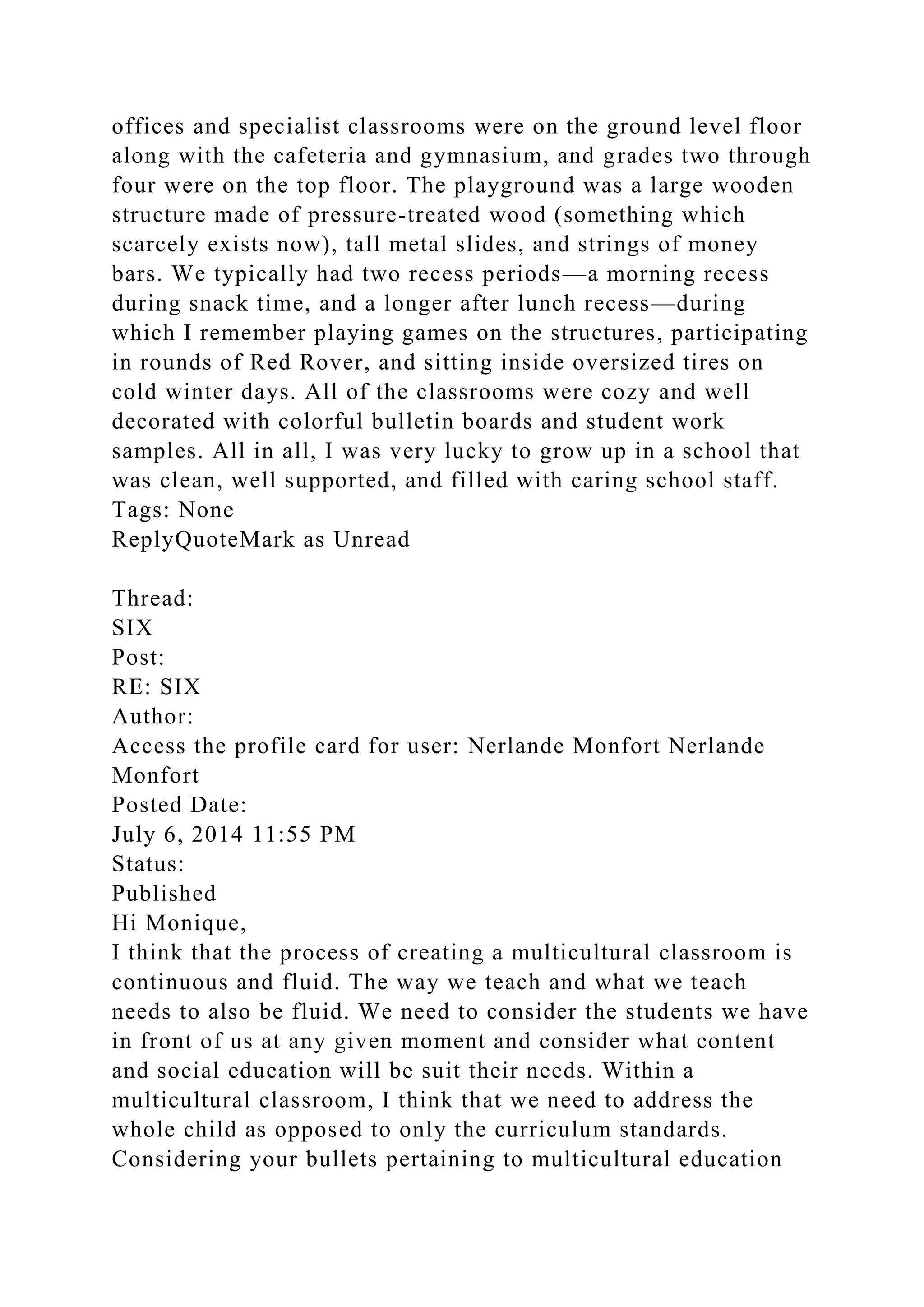 offices and specialist classrooms were on the ground level floor
along with the cafeteria and gymnasium, and grades two through
four were on the top floor. The playground was a large wooden
structure made of pressure-treated wood (something which
scarcely exists now), tall metal slides, and strings of money
bars. We typically had two recess periods—a morning recess
during snack time, and a longer after lunch recess—during
which I remember playing games on the structures, participating
in rounds of Red Rover, and sitting inside oversized tires on
cold winter days. All of the classrooms were cozy and well
decorated with colorful bulletin boards and student work
samples. All in all, I was very lucky to grow up in a school that
was clean, well supported, and filled with caring school staff.
Tags: None
ReplyQuoteMark as Unread
Thread:
SIX
Post:
RE: SIX
Author:
Access the profile card for user: Nerlande Monfort Nerlande
Monfort
Posted Date:
July 6, 2014 11:55 PM
Status:
Published
Hi Monique,
I think that the process of creating a multicultural classroom is
continuous and fluid. The way we teach and what we teach
needs to also be fluid. We need to consider the students we have
in front of us at any given moment and consider what content
and social education will be suit their needs. Within a
multicultural classroom, I think that we need to address the
whole child as opposed to only the curriculum standards.
Considering your bullets pertaining to multicultural education
 