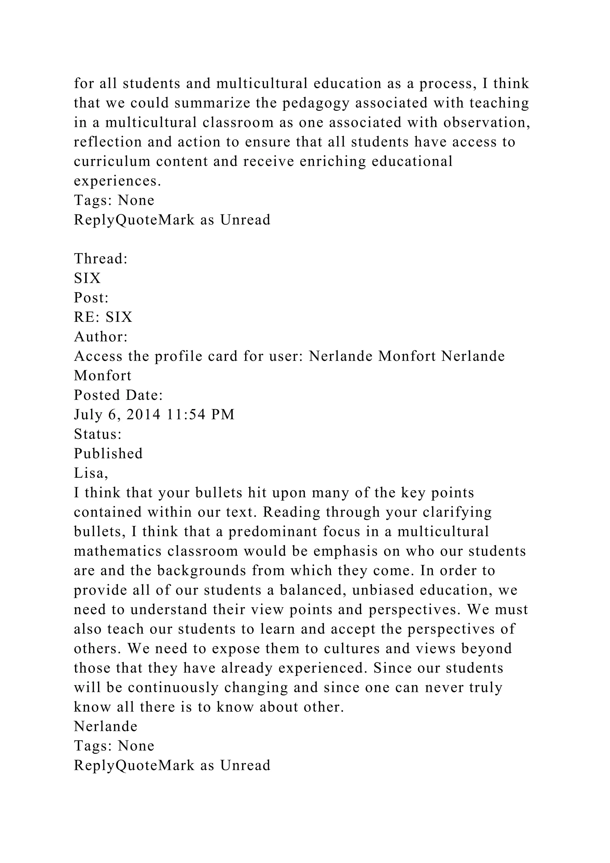 for all students and multicultural education as a process, I think
that we could summarize the pedagogy associated with teaching
in a multicultural classroom as one associated with observation,
reflection and action to ensure that all students have access to
curriculum content and receive enriching educational
experiences.
Tags: None
ReplyQuoteMark as Unread
Thread:
SIX
Post:
RE: SIX
Author:
Access the profile card for user: Nerlande Monfort Nerlande
Monfort
Posted Date:
July 6, 2014 11:54 PM
Status:
Published
Lisa,
I think that your bullets hit upon many of the key points
contained within our text. Reading through your clarifying
bullets, I think that a predominant focus in a multicultural
mathematics classroom would be emphasis on who our students
are and the backgrounds from which they come. In order to
provide all of our students a balanced, unbiased education, we
need to understand their view points and perspectives. We must
also teach our students to learn and accept the perspectives of
others. We need to expose them to cultures and views beyond
those that they have already experienced. Since our students
will be continuously changing and since one can never truly
know all there is to know about other.
Nerlande
Tags: None
ReplyQuoteMark as Unread
 