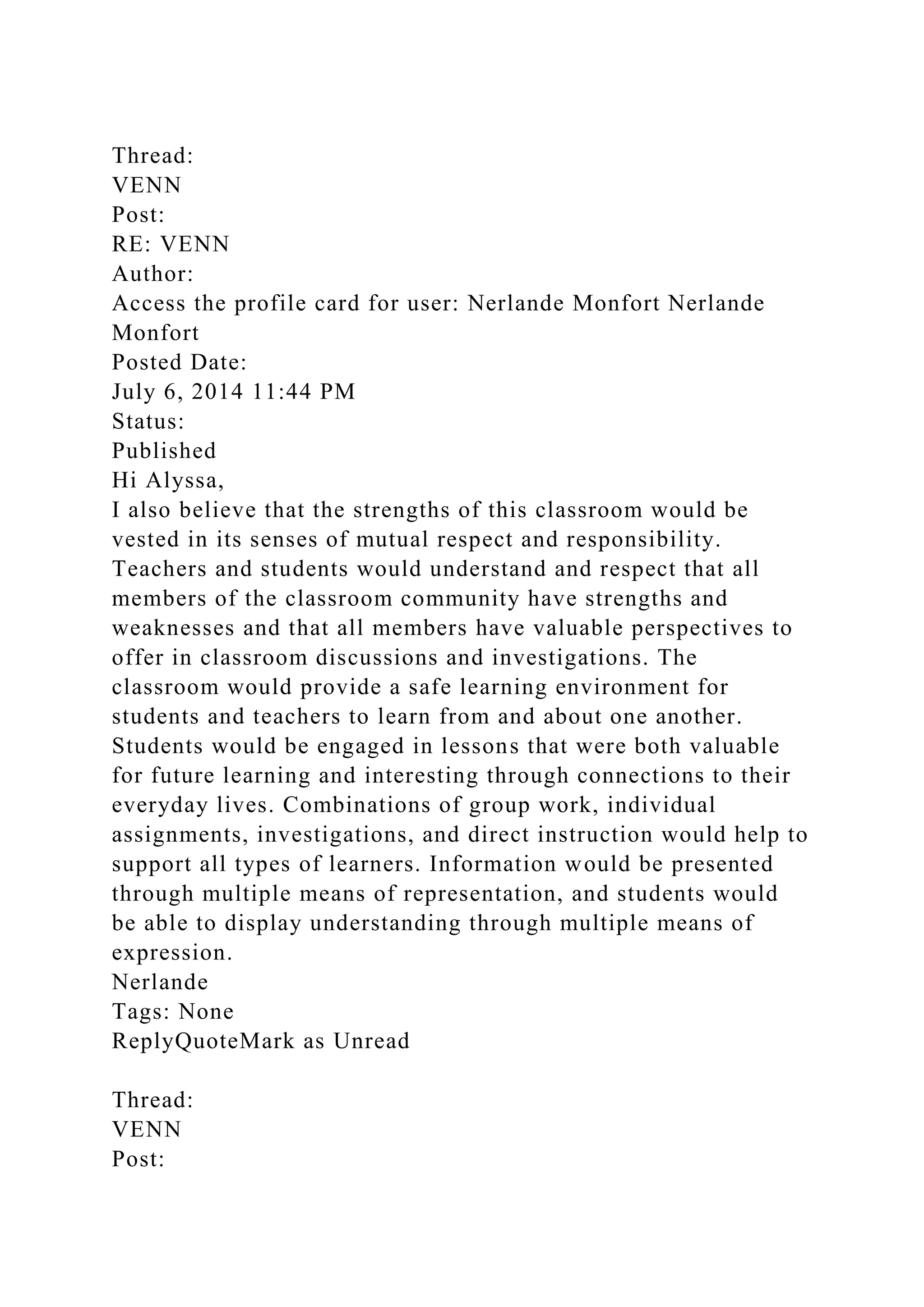 Thread:
VENN
Post:
RE: VENN
Author:
Access the profile card for user: Nerlande Monfort Nerlande
Monfort
Posted Date:
July 6, 2014 11:44 PM
Status:
Published
Hi Alyssa,
I also believe that the strengths of this classroom would be
vested in its senses of mutual respect and responsibility.
Teachers and students would understand and respect that all
members of the classroom community have strengths and
weaknesses and that all members have valuable perspectives to
offer in classroom discussions and investigations. The
classroom would provide a safe learning environment for
students and teachers to learn from and about one another.
Students would be engaged in lessons that were both valuable
for future learning and interesting through connections to their
everyday lives. Combinations of group work, individual
assignments, investigations, and direct instruction would help to
support all types of learners. Information would be presented
through multiple means of representation, and students would
be able to display understanding through multiple means of
expression.
Nerlande
Tags: None
ReplyQuoteMark as Unread
Thread:
VENN
Post:
 