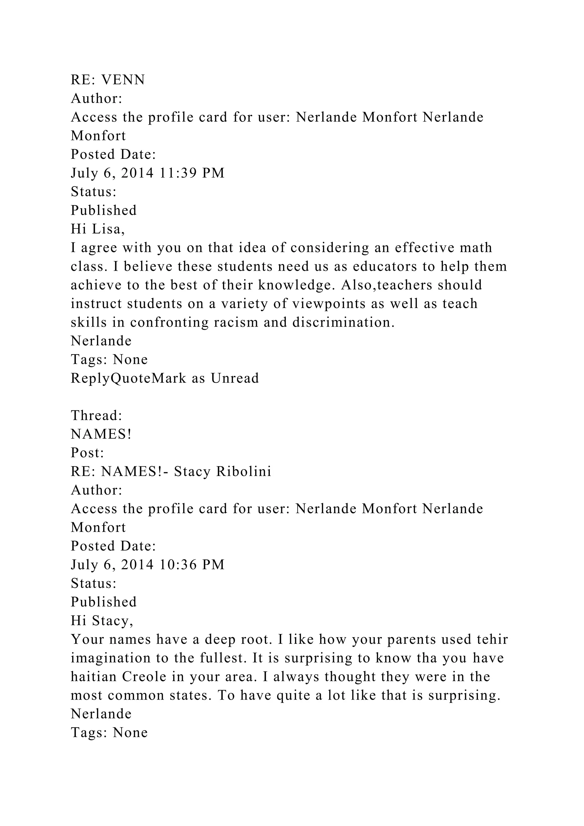RE: VENN
Author:
Access the profile card for user: Nerlande Monfort Nerlande
Monfort
Posted Date:
July 6, 2014 11:39 PM
Status:
Published
Hi Lisa,
I agree with you on that idea of considering an effective math
class. I believe these students need us as educators to help them
achieve to the best of their knowledge. Also,teachers should
instruct students on a variety of viewpoints as well as teach
skills in confronting racism and discrimination.
Nerlande
Tags: None
ReplyQuoteMark as Unread
Thread:
NAMES!
Post:
RE: NAMES!- Stacy Ribolini
Author:
Access the profile card for user: Nerlande Monfort Nerlande
Monfort
Posted Date:
July 6, 2014 10:36 PM
Status:
Published
Hi Stacy,
Your names have a deep root. I like how your parents used tehir
imagination to the fullest. It is surprising to know tha you have
haitian Creole in your area. I always thought they were in the
most common states. To have quite a lot like that is surprising.
Nerlande
Tags: None
 