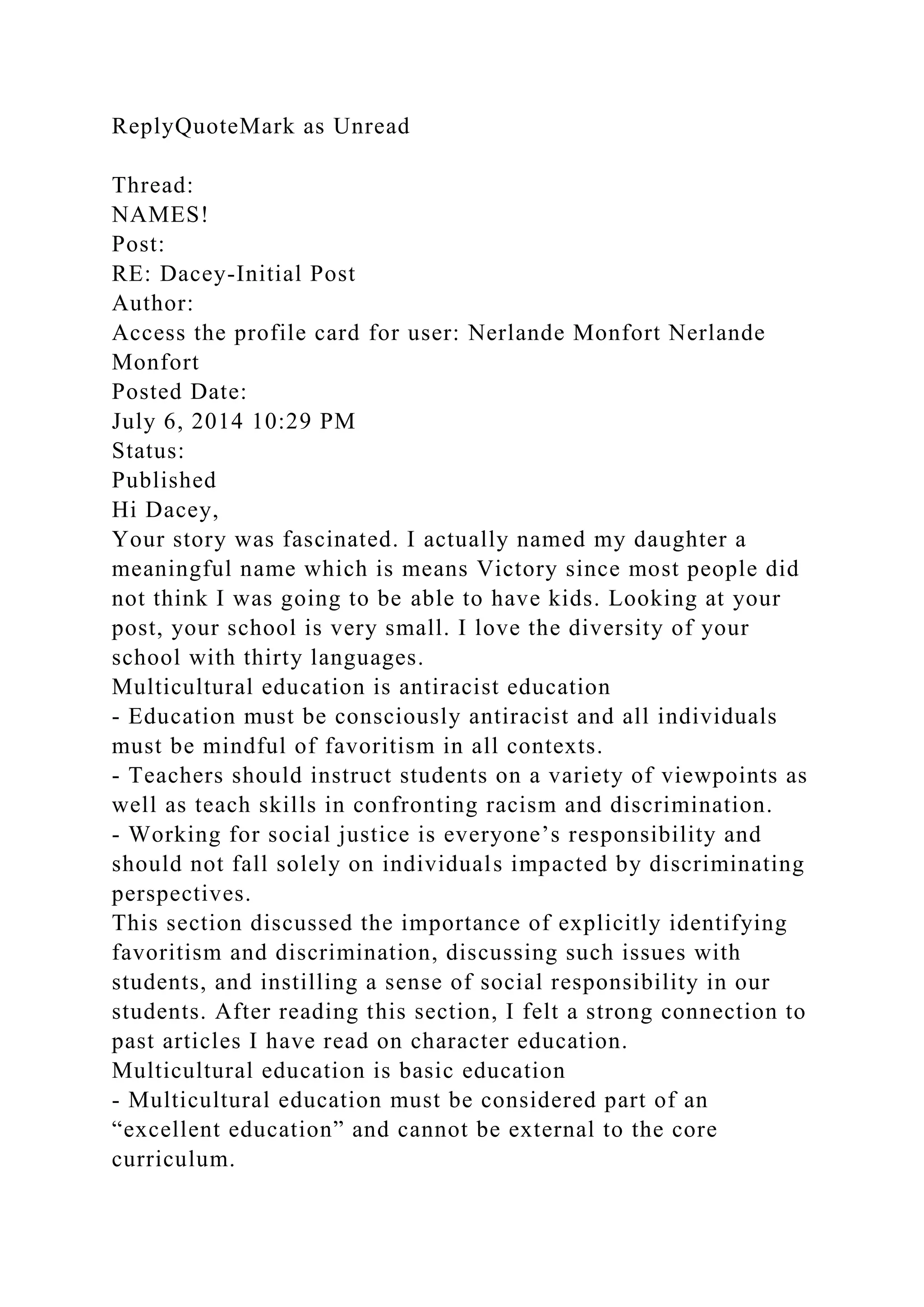 ReplyQuoteMark as Unread
Thread:
NAMES!
Post:
RE: Dacey-Initial Post
Author:
Access the profile card for user: Nerlande Monfort Nerlande
Monfort
Posted Date:
July 6, 2014 10:29 PM
Status:
Published
Hi Dacey,
Your story was fascinated. I actually named my daughter a
meaningful name which is means Victory since most people did
not think I was going to be able to have kids. Looking at your
post, your school is very small. I love the diversity of your
school with thirty languages.
Multicultural education is antiracist education
- Education must be consciously antiracist and all individuals
must be mindful of favoritism in all contexts.
- Teachers should instruct students on a variety of viewpoints as
well as teach skills in confronting racism and discrimination.
- Working for social justice is everyone’s responsibility and
should not fall solely on individuals impacted by discriminating
perspectives.
This section discussed the importance of explicitly identifying
favoritism and discrimination, discussing such issues with
students, and instilling a sense of social responsibility in our
students. After reading this section, I felt a strong connection to
past articles I have read on character education.
Multicultural education is basic education
- Multicultural education must be considered part of an
“excellent education” and cannot be external to the core
curriculum.
 