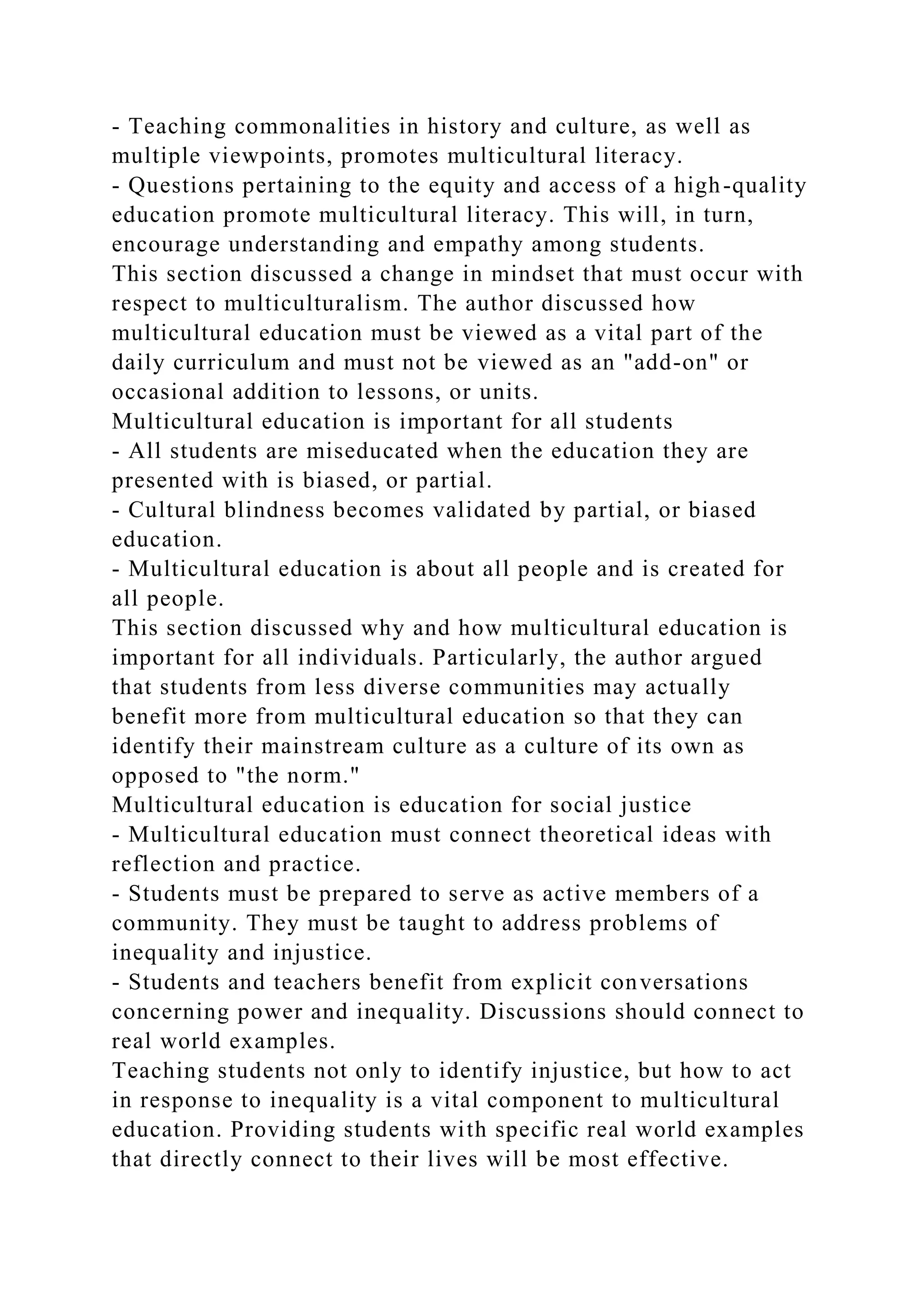 - Teaching commonalities in history and culture, as well as
multiple viewpoints, promotes multicultural literacy.
- Questions pertaining to the equity and access of a high-quality
education promote multicultural literacy. This will, in turn,
encourage understanding and empathy among students.
This section discussed a change in mindset that must occur with
respect to multiculturalism. The author discussed how
multicultural education must be viewed as a vital part of the
daily curriculum and must not be viewed as an "add-on" or
occasional addition to lessons, or units.
Multicultural education is important for all students
- All students are miseducated when the education they are
presented with is biased, or partial.
- Cultural blindness becomes validated by partial, or biased
education.
- Multicultural education is about all people and is created for
all people.
This section discussed why and how multicultural education is
important for all individuals. Particularly, the author argued
that students from less diverse communities may actually
benefit more from multicultural education so that they can
identify their mainstream culture as a culture of its own as
opposed to "the norm."
Multicultural education is education for social justice
- Multicultural education must connect theoretical ideas with
reflection and practice.
- Students must be prepared to serve as active members of a
community. They must be taught to address problems of
inequality and injustice.
- Students and teachers benefit from explicit conversations
concerning power and inequality. Discussions should connect to
real world examples.
Teaching students not only to identify injustice, but how to act
in response to inequality is a vital component to multicultural
education. Providing students with specific real world examples
that directly connect to their lives will be most effective.
 