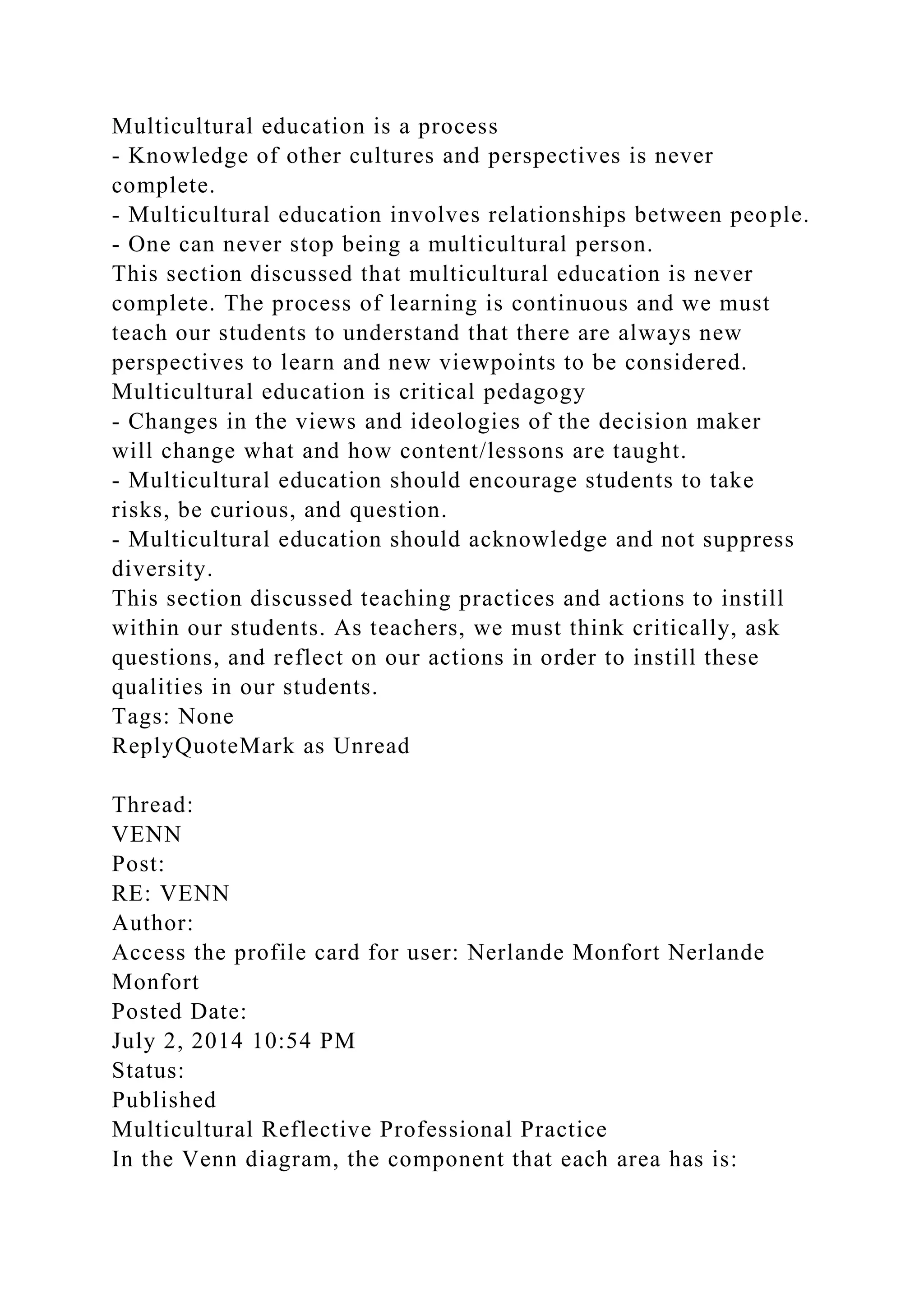 Multicultural education is a process
- Knowledge of other cultures and perspectives is never
complete.
- Multicultural education involves relationships between people.
- One can never stop being a multicultural person.
This section discussed that multicultural education is never
complete. The process of learning is continuous and we must
teach our students to understand that there are always new
perspectives to learn and new viewpoints to be considered.
Multicultural education is critical pedagogy
- Changes in the views and ideologies of the decision maker
will change what and how content/lessons are taught.
- Multicultural education should encourage students to take
risks, be curious, and question.
- Multicultural education should acknowledge and not suppress
diversity.
This section discussed teaching practices and actions to instill
within our students. As teachers, we must think critically, ask
questions, and reflect on our actions in order to instill these
qualities in our students.
Tags: None
ReplyQuoteMark as Unread
Thread:
VENN
Post:
RE: VENN
Author:
Access the profile card for user: Nerlande Monfort Nerlande
Monfort
Posted Date:
July 2, 2014 10:54 PM
Status:
Published
Multicultural Reflective Professional Practice
In the Venn diagram, the component that each area has is:
 