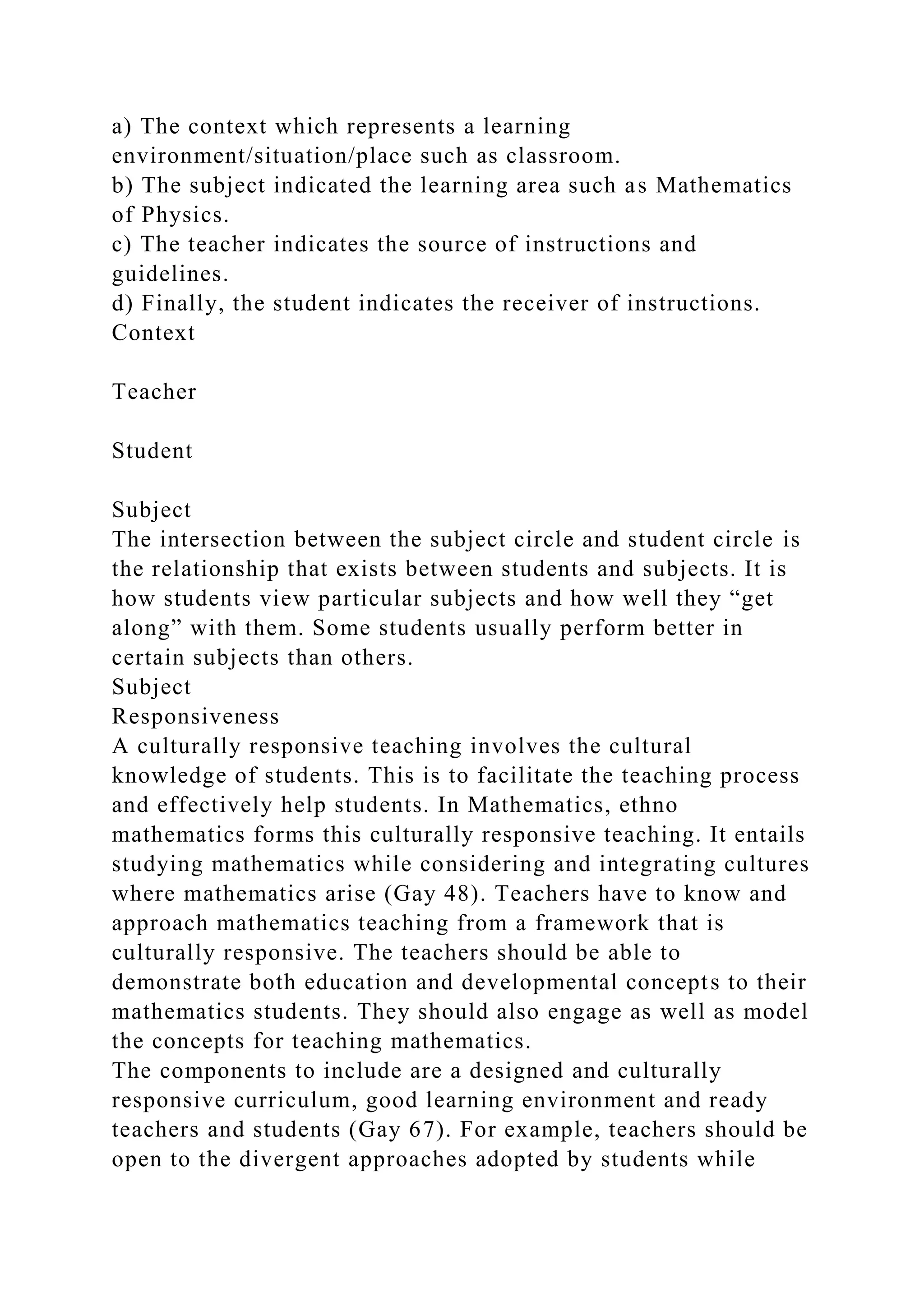 a) The context which represents a learning
environment/situation/place such as classroom.
b) The subject indicated the learning area such as Mathematics
of Physics.
c) The teacher indicates the source of instructions and
guidelines.
d) Finally, the student indicates the receiver of instructions.
Context
Teacher
Student
Subject
The intersection between the subject circle and student circle is
the relationship that exists between students and subjects. It is
how students view particular subjects and how well they “get
along” with them. Some students usually perform better in
certain subjects than others.
Subject
Responsiveness
A culturally responsive teaching involves the cultural
knowledge of students. This is to facilitate the teaching process
and effectively help students. In Mathematics, ethno
mathematics forms this culturally responsive teaching. It entails
studying mathematics while considering and integrating cultures
where mathematics arise (Gay 48). Teachers have to know and
approach mathematics teaching from a framework that is
culturally responsive. The teachers should be able to
demonstrate both education and developmental concepts to their
mathematics students. They should also engage as well as model
the concepts for teaching mathematics.
The components to include are a designed and culturally
responsive curriculum, good learning environment and ready
teachers and students (Gay 67). For example, teachers should be
open to the divergent approaches adopted by students while
 