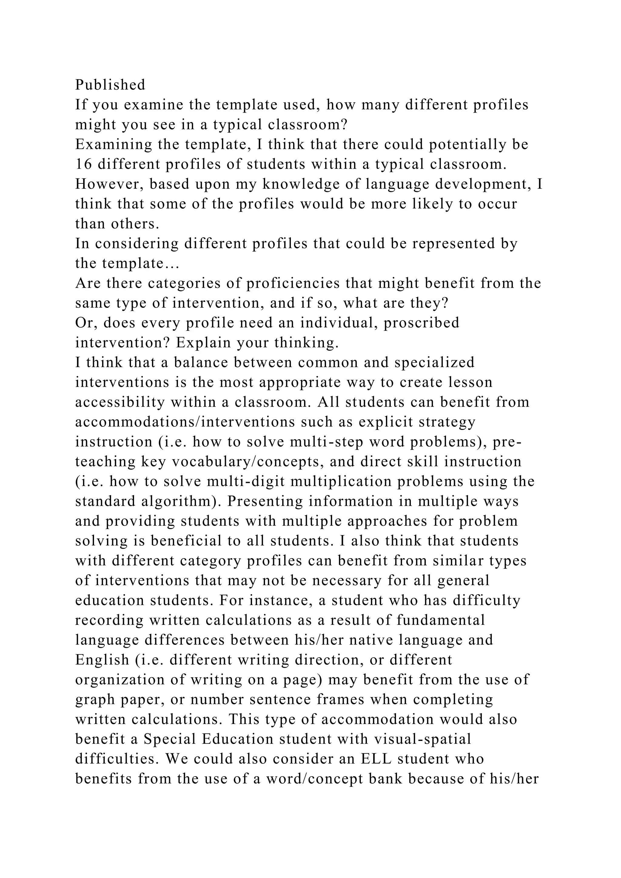 Published
If you examine the template used, how many different profiles
might you see in a typical classroom?
Examining the template, I think that there could potentially be
16 different profiles of students within a typical classroom.
However, based upon my knowledge of language development, I
think that some of the profiles would be more likely to occur
than others.
In considering different profiles that could be represented by
the template…
Are there categories of proficiencies that might benefit from the
same type of intervention, and if so, what are they?
Or, does every profile need an individual, proscribed
intervention? Explain your thinking.
I think that a balance between common and specialized
interventions is the most appropriate way to create lesson
accessibility within a classroom. All students can benefit from
accommodations/interventions such as explicit strategy
instruction (i.e. how to solve multi-step word problems), pre-
teaching key vocabulary/concepts, and direct skill instruction
(i.e. how to solve multi-digit multiplication problems using the
standard algorithm). Presenting information in multiple ways
and providing students with multiple approaches for problem
solving is beneficial to all students. I also think that students
with different category profiles can benefit from similar types
of interventions that may not be necessary for all general
education students. For instance, a student who has difficulty
recording written calculations as a result of fundamental
language differences between his/her native language and
English (i.e. different writing direction, or different
organization of writing on a page) may benefit from the use of
graph paper, or number sentence frames when completing
written calculations. This type of accommodation would also
benefit a Special Education student with visual-spatial
difficulties. We could also consider an ELL student who
benefits from the use of a word/concept bank because of his/her
 